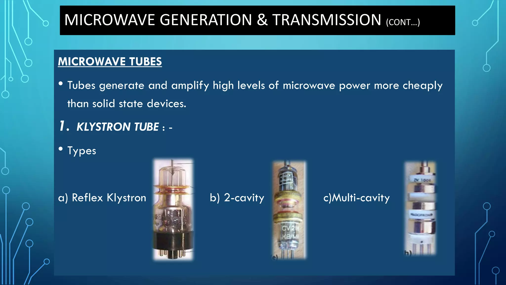 MICROWAVE GENERATION & TRANSMISSION (CONT…)
MICROWAVE TUBES
• Tubes generate and amplify high levels of microwave power more cheaply
than solid state devices.
1. KLYSTRON TUBE : -
• Types
a) Reflex Klystron b) 2-cavity c)Multi-cavity
 