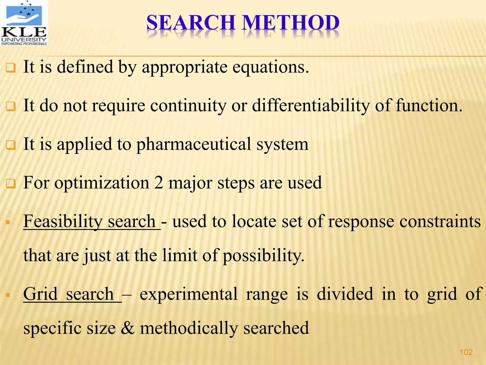 SEARCH METHOD
 It is defined by appropriate equations.
 It do not require continuity or differentiability of function.
 It is applied to pharmaceutical system
 For optimization 2 major steps are used
 Feasibility search - used to locate set of response constraints
that are just at the limit of possibility.
 Grid search – experimental range is divided in to grid of
specific size & methodically searched
102
 