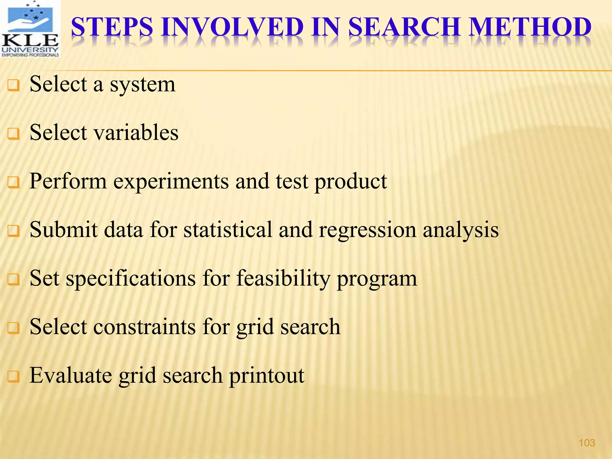 STEPS INVOLVED IN SEARCH METHOD
 Select a system
 Select variables
 Perform experiments and test product
 Submit data for statistical and regression analysis
 Set specifications for feasibility program
 Select constraints for grid search
 Evaluate grid search printout
103
 