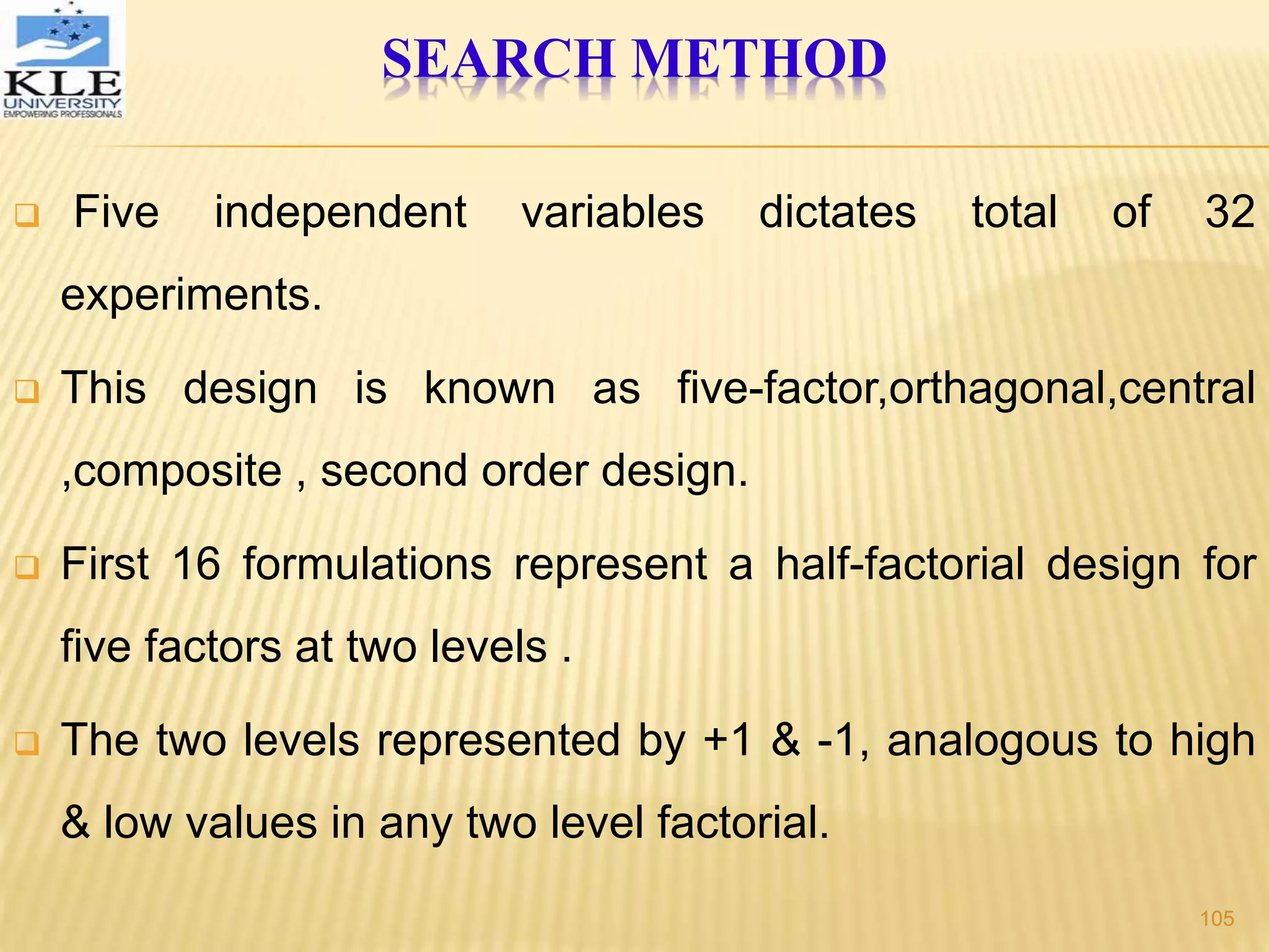  Five independent variables dictates total of 32
experiments.
 This design is known as five-factor,orthagonal,central
,composite , second order design.
 First 16 formulations represent a half-factorial design for
five factors at two levels .
 The two levels represented by +1 & -1, analogous to high
& low values in any two level factorial.
SEARCH METHOD
105
 