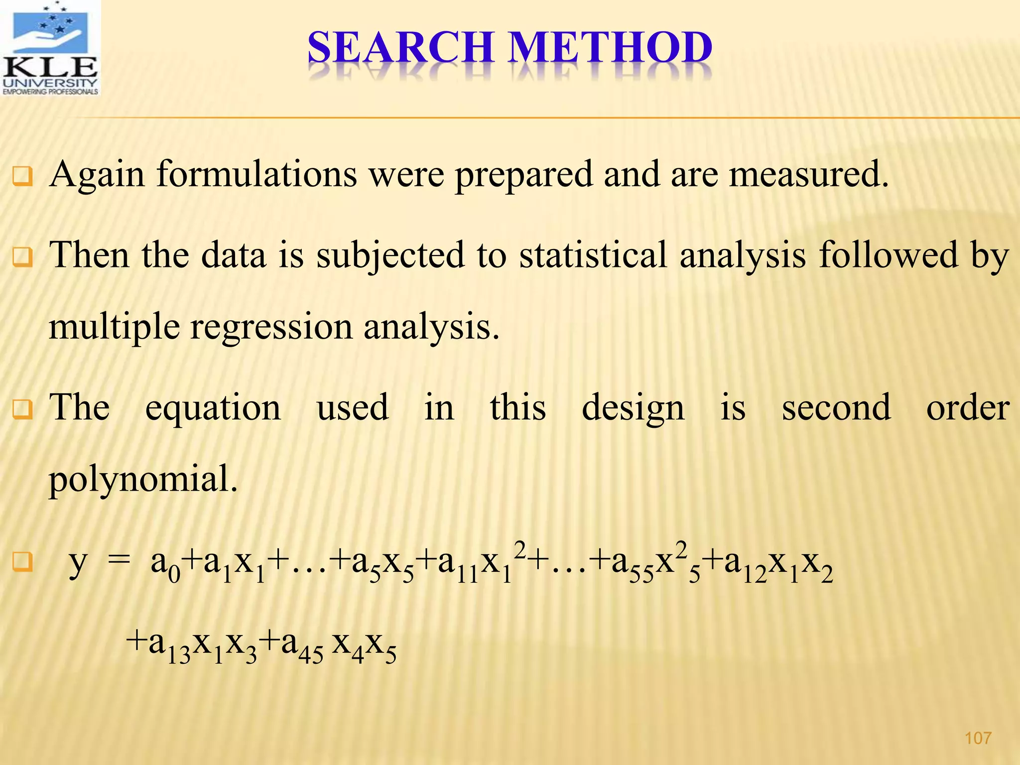  Again formulations were prepared and are measured.
 Then the data is subjected to statistical analysis followed by
multiple regression analysis.
 The equation used in this design is second order
polynomial.
 y = a0+a1x1+…+a5x5+a11x1
2
+…+a55x2
5+a12x1x2
+a13x1x3+a45 x4x5
SEARCH METHOD
107
 