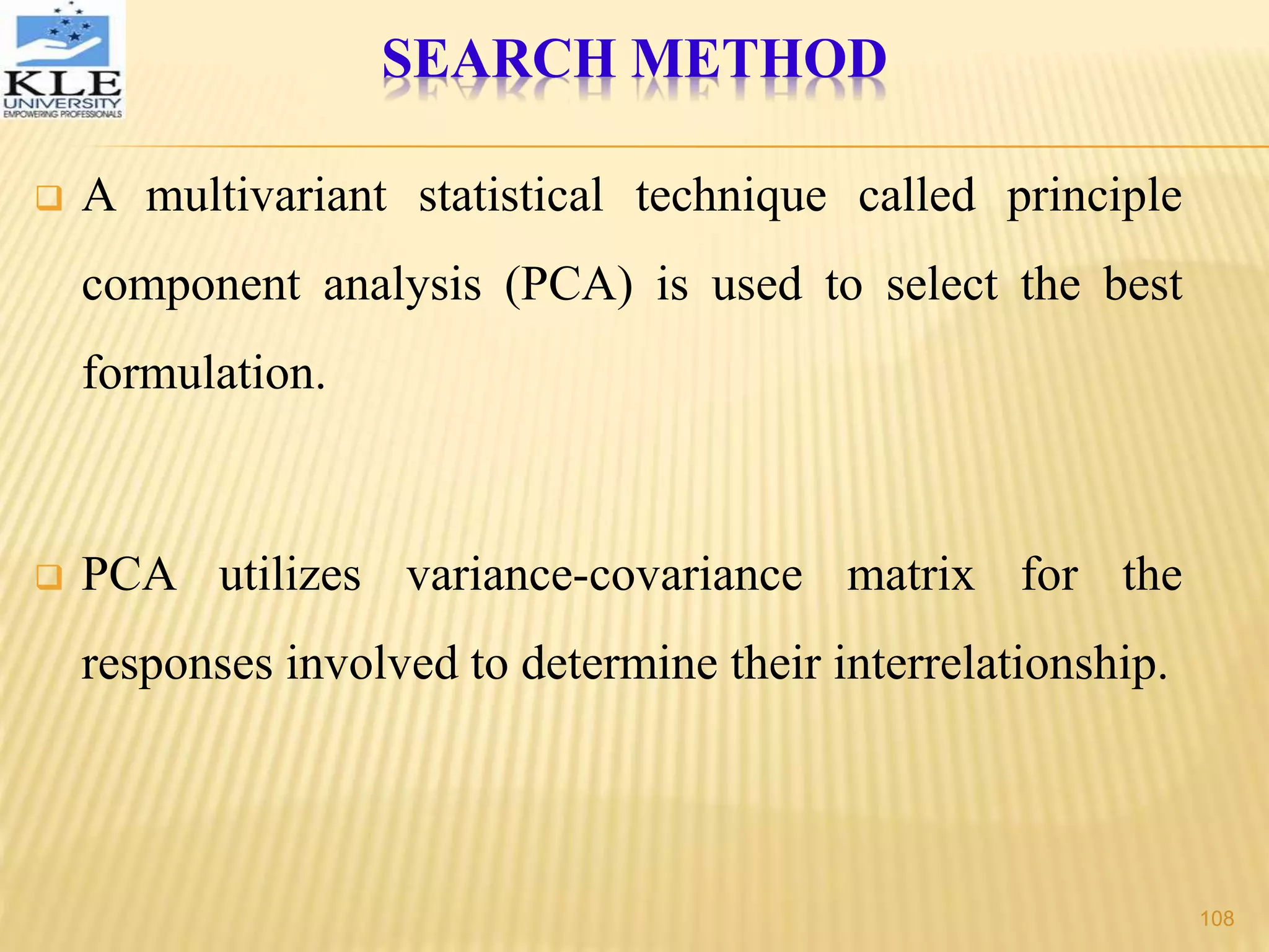  A multivariant statistical technique called principle
component analysis (PCA) is used to select the best
formulation.
 PCA utilizes variance-covariance matrix for the
responses involved to determine their interrelationship.
SEARCH METHOD
108
 