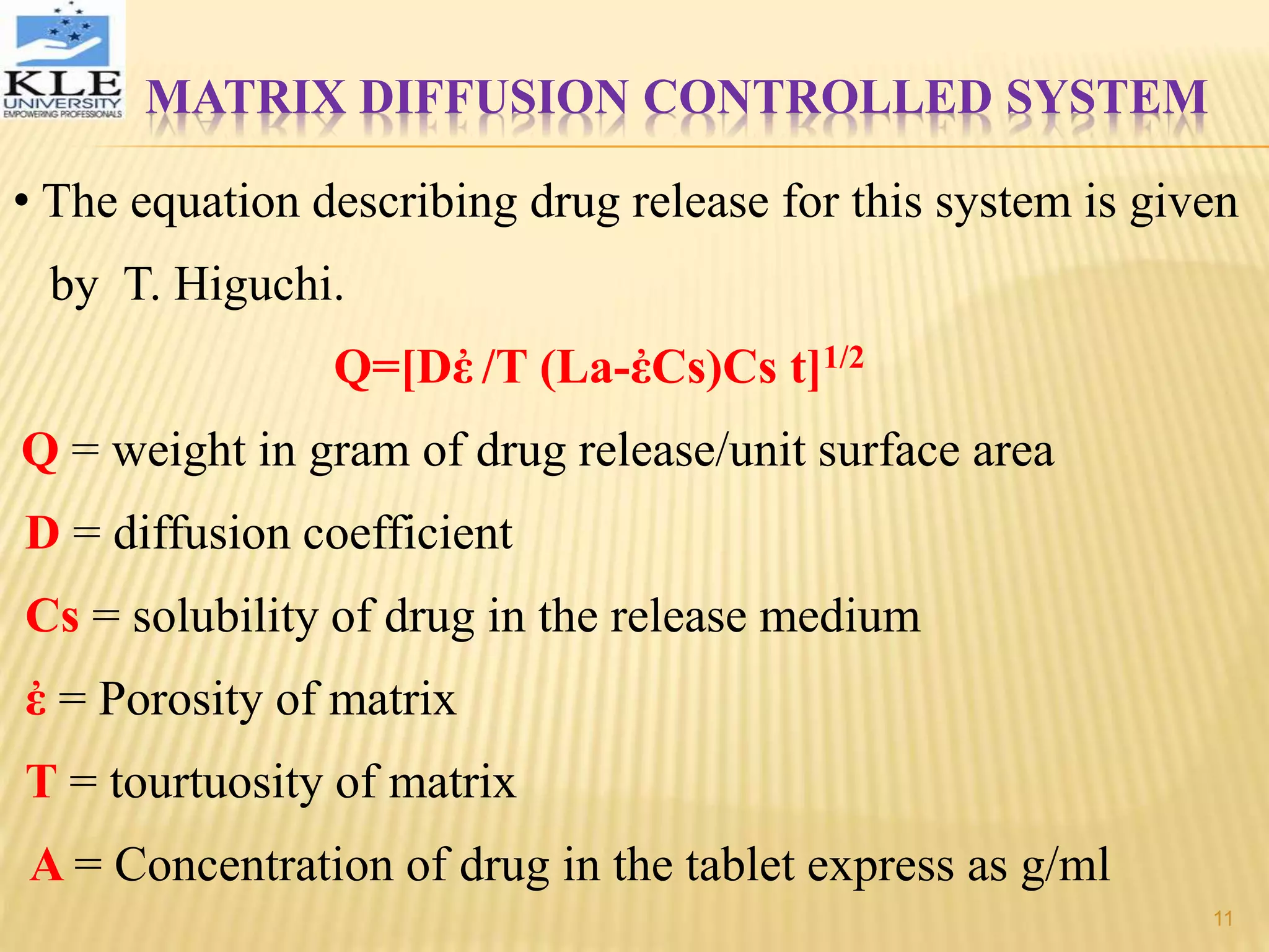 MATRIX DIFFUSION CONTROLLED SYSTEM
• The equation describing drug release for this system is given
by T. Higuchi.
Q=[Dἐ /T (La-ἐCs)Cs t]1/2
Q = weight in gram of drug release/unit surface area
D = diffusion coefficient
Cs = solubility of drug in the release medium
ἐ = Porosity of matrix
T = tourtuosity of matrix
A = Concentration of drug in the tablet express as g/ml
11
 