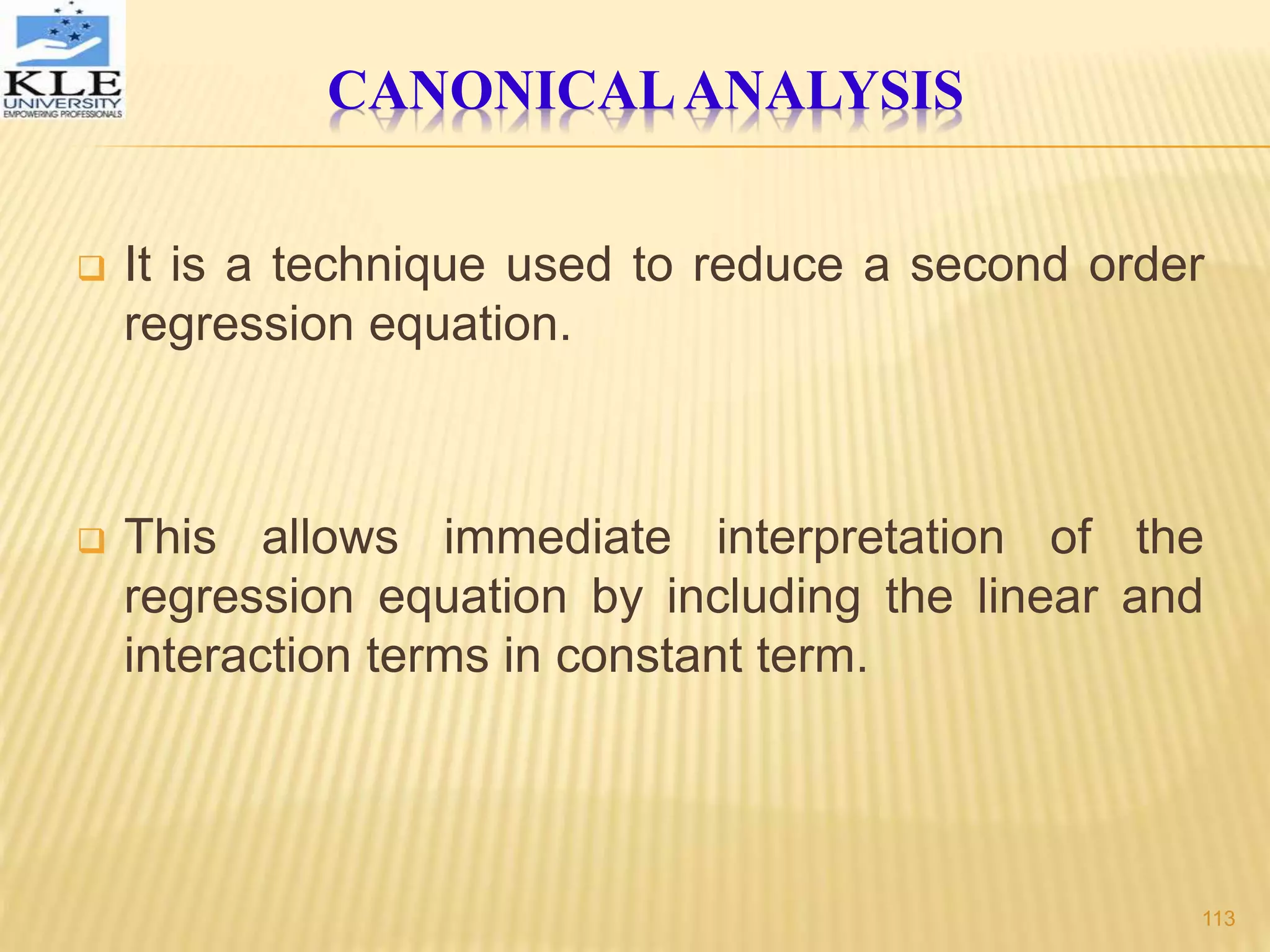 CANONICALANALYSIS
 It is a technique used to reduce a second order
regression equation.
 This allows immediate interpretation of the
regression equation by including the linear and
interaction terms in constant term.
113
 