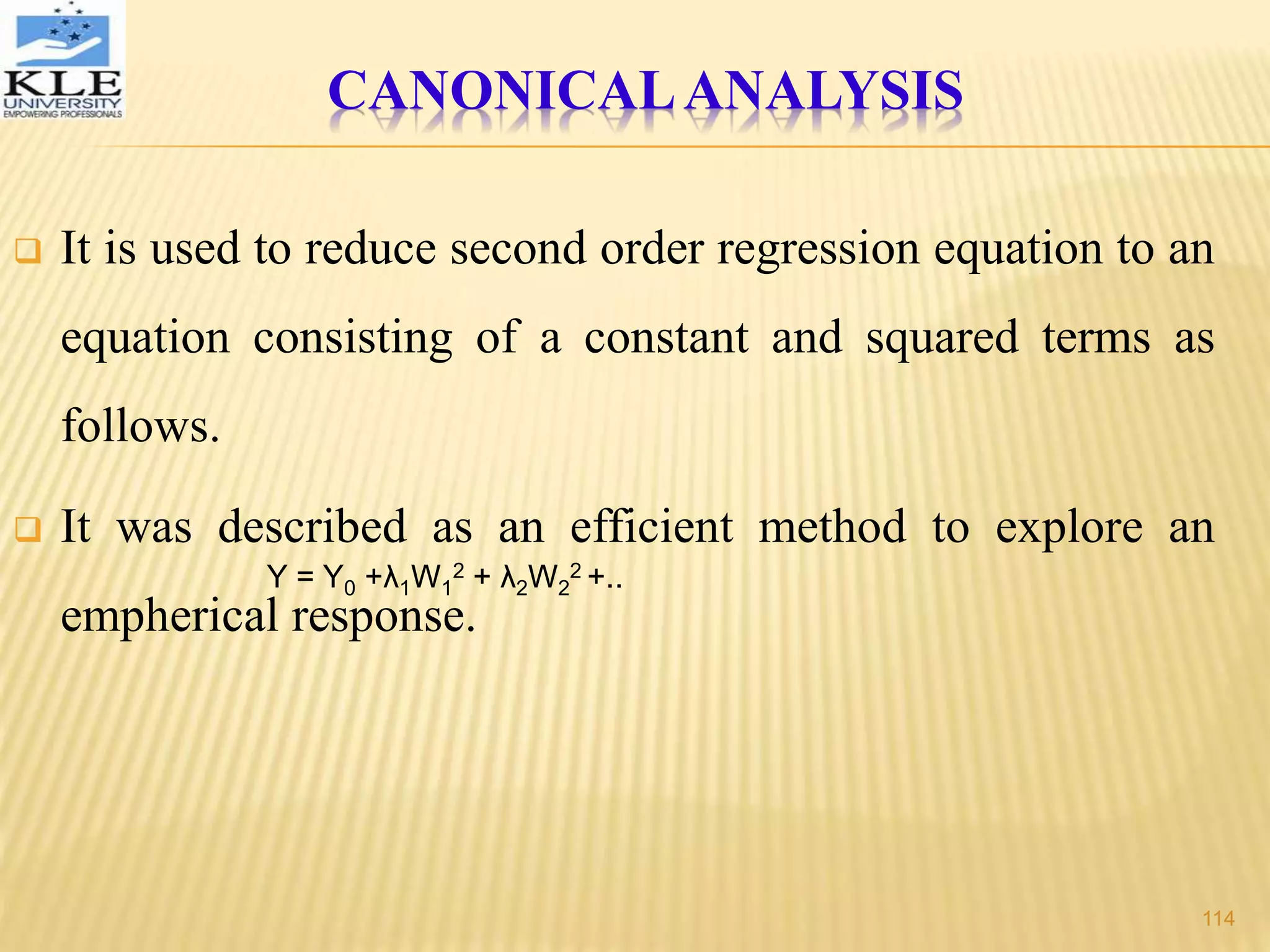  It is used to reduce second order regression equation to an
equation consisting of a constant and squared terms as
follows.
 It was described as an efficient method to explore an
empherical response.
Y = Y0 +λ1W1
2 + λ2W2
2 +..
CANONICALANALYSIS
114
 