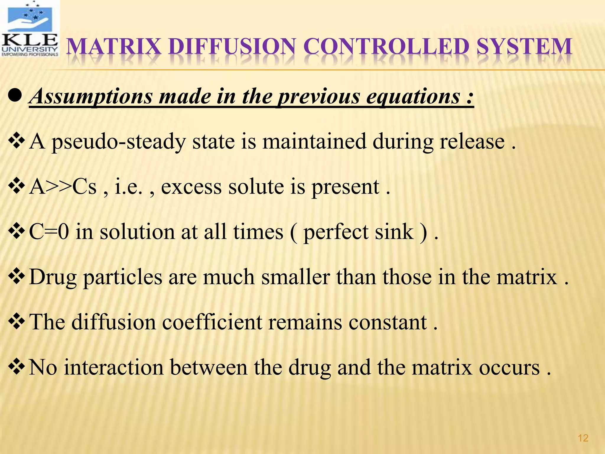 MATRIX DIFFUSION CONTROLLED SYSTEM
 Assumptions made in the previous equations :
A pseudo-steady state is maintained during release .
A>>Cs , i.e. , excess solute is present .
C=0 in solution at all times ( perfect sink ) .
Drug particles are much smaller than those in the matrix .
The diffusion coefficient remains constant .
No interaction between the drug and the matrix occurs .
12
 