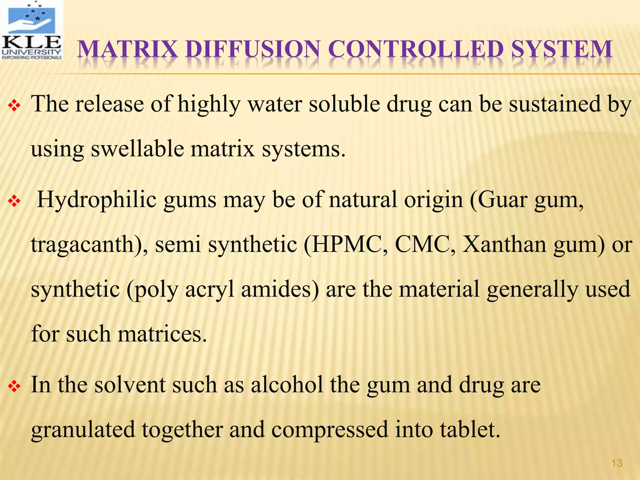 MATRIX DIFFUSION CONTROLLED SYSTEM
 The release of highly water soluble drug can be sustained by
using swellable matrix systems.
 Hydrophilic gums may be of natural origin (Guar gum,
tragacanth), semi synthetic (HPMC, CMC, Xanthan gum) or
synthetic (poly acryl amides) are the material generally used
for such matrices.
 In the solvent such as alcohol the gum and drug are
granulated together and compressed into tablet.
13
 
