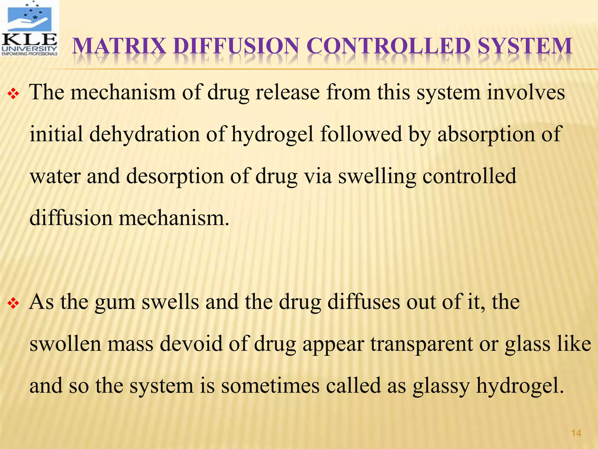 MATRIX DIFFUSION CONTROLLED SYSTEM
 The mechanism of drug release from this system involves
initial dehydration of hydrogel followed by absorption of
water and desorption of drug via swelling controlled
diffusion mechanism.
 As the gum swells and the drug diffuses out of it, the
swollen mass devoid of drug appear transparent or glass like
and so the system is sometimes called as glassy hydrogel.
14
 