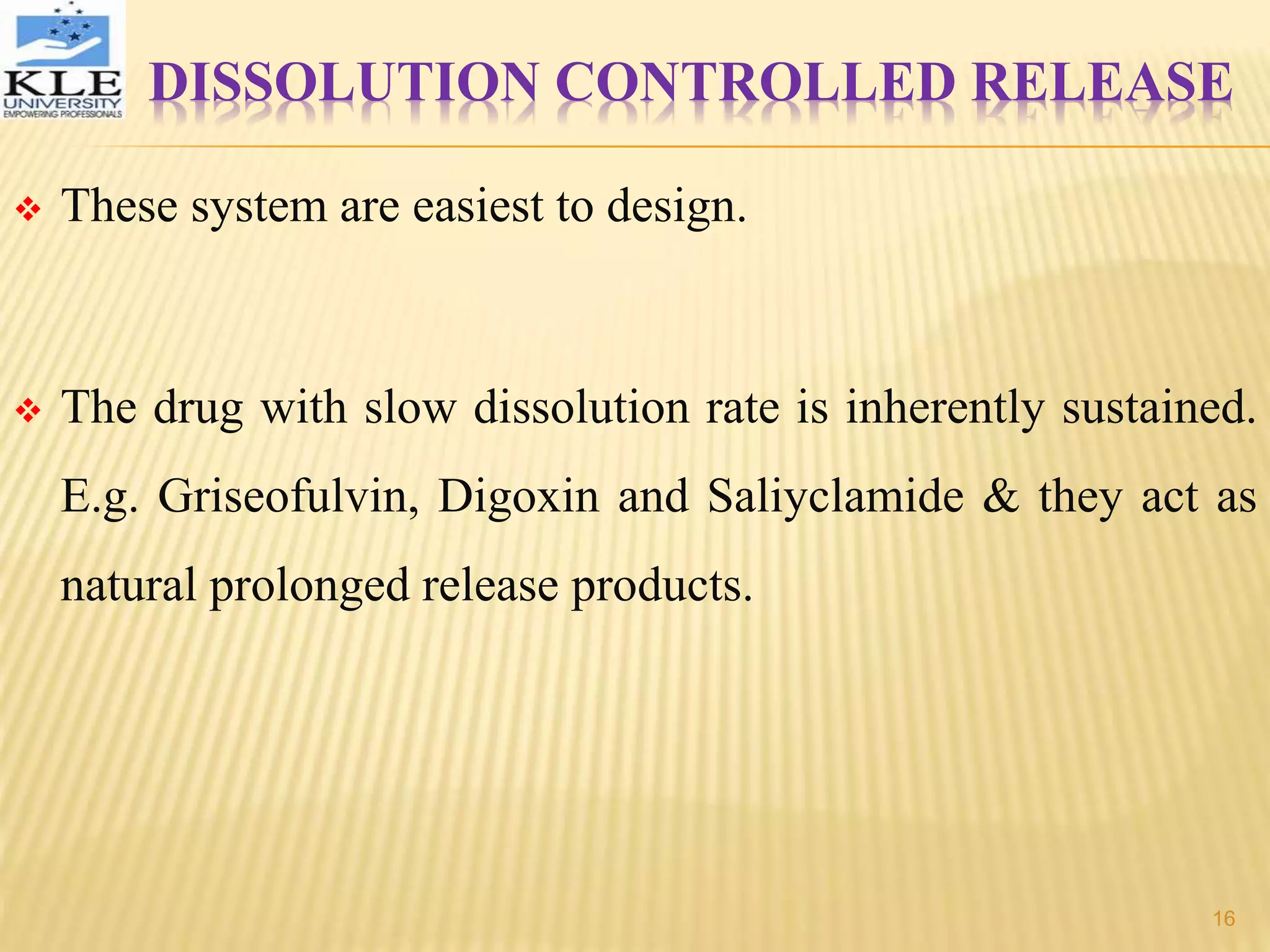 DISSOLUTION CONTROLLED RELEASE
 These system are easiest to design.
 The drug with slow dissolution rate is inherently sustained.
E.g. Griseofulvin, Digoxin and Saliyclamide & they act as
natural prolonged release products.
16
 