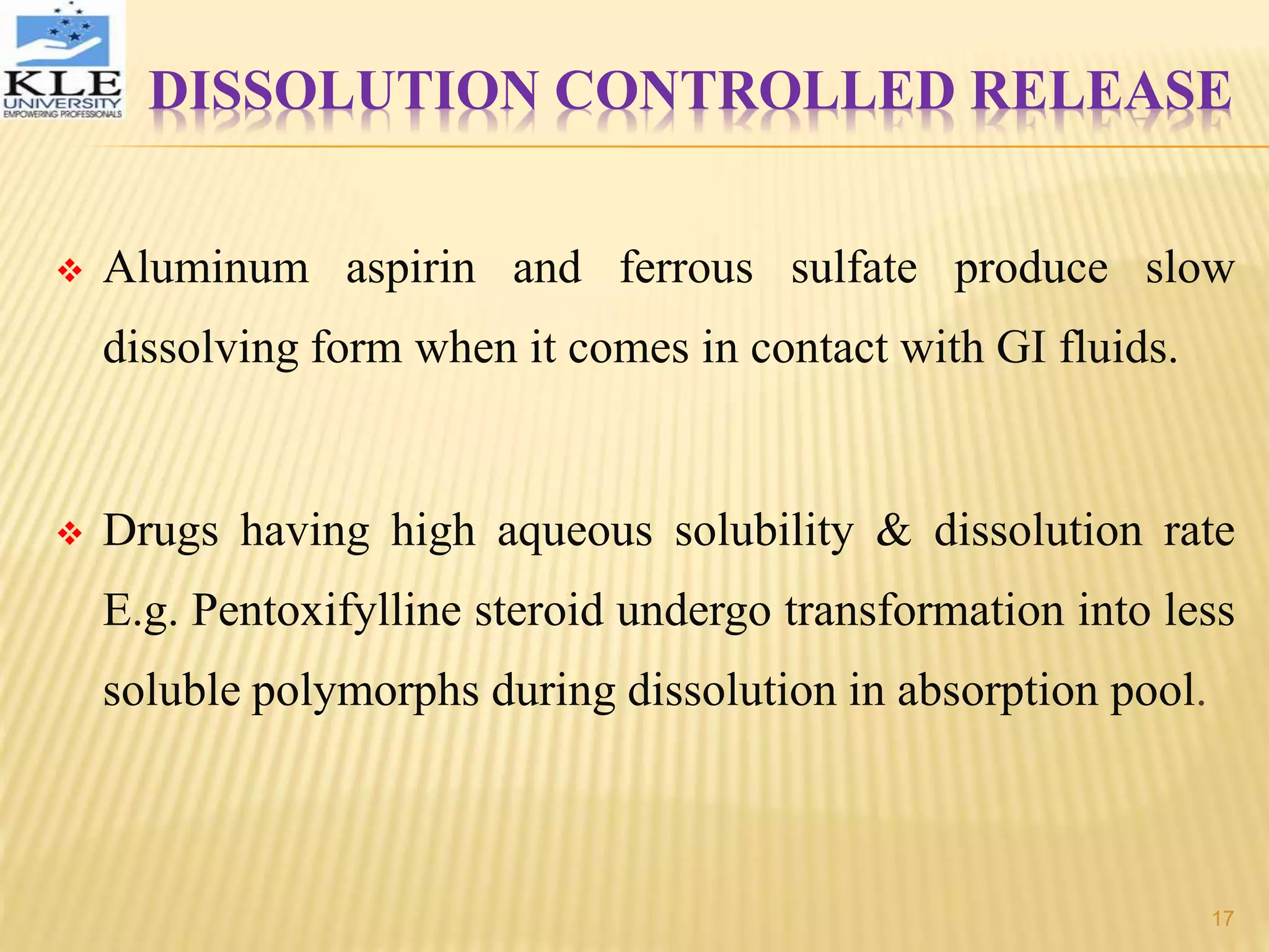  Aluminum aspirin and ferrous sulfate produce slow
dissolving form when it comes in contact with GI fluids.
 Drugs having high aqueous solubility & dissolution rate
E.g. Pentoxifylline steroid undergo transformation into less
soluble polymorphs during dissolution in absorption pool.
DISSOLUTION CONTROLLED RELEASE
17
 