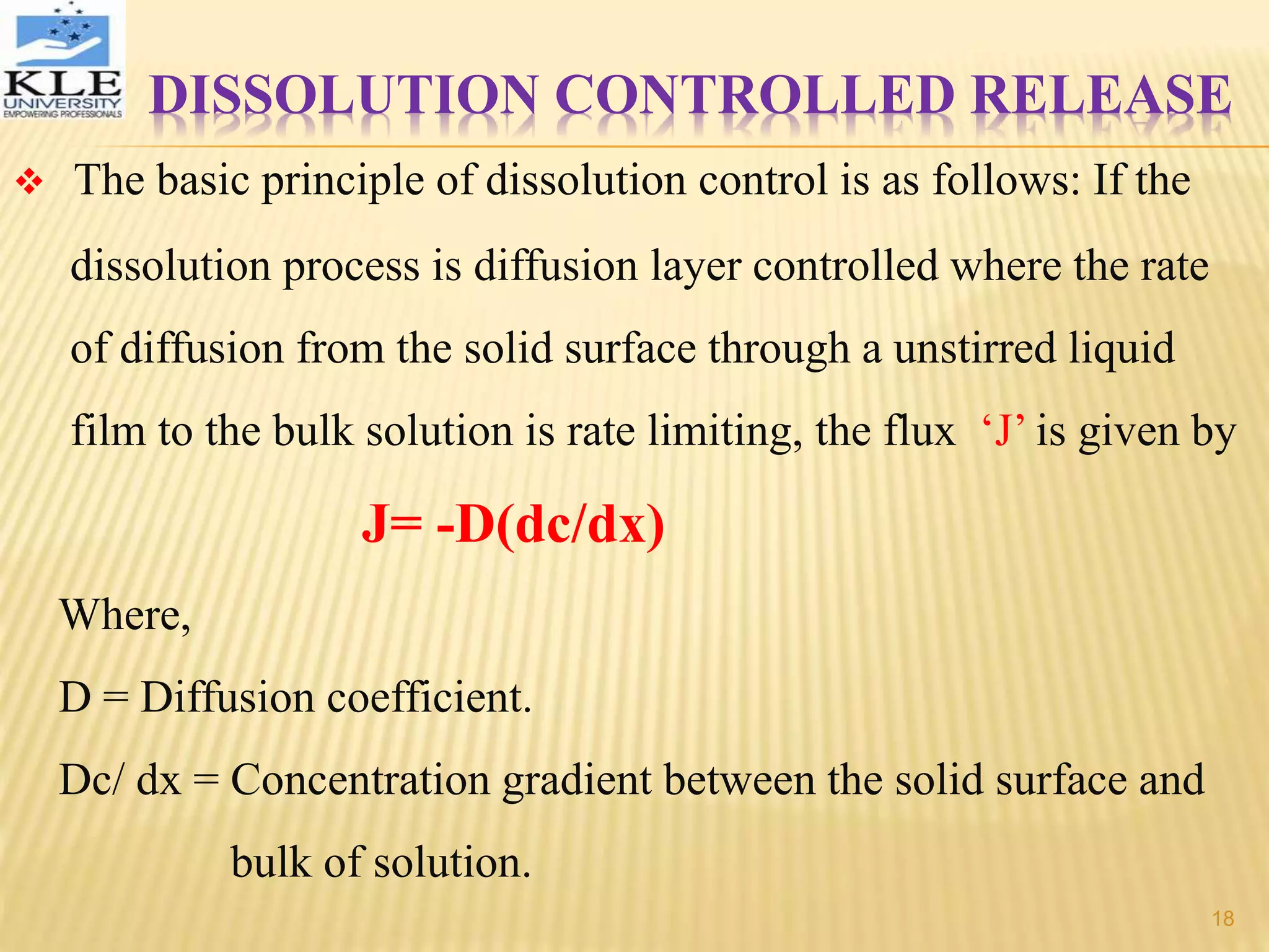 DISSOLUTION CONTROLLED RELEASE
 The basic principle of dissolution control is as follows: If the
dissolution process is diffusion layer controlled where the rate
of diffusion from the solid surface through a unstirred liquid
film to the bulk solution is rate limiting, the flux ‘J’ is given by
J= -D(dc/dx)
Where,
D = Diffusion coefficient.
Dc/ dx = Concentration gradient between the solid surface and
bulk of solution.
18
 