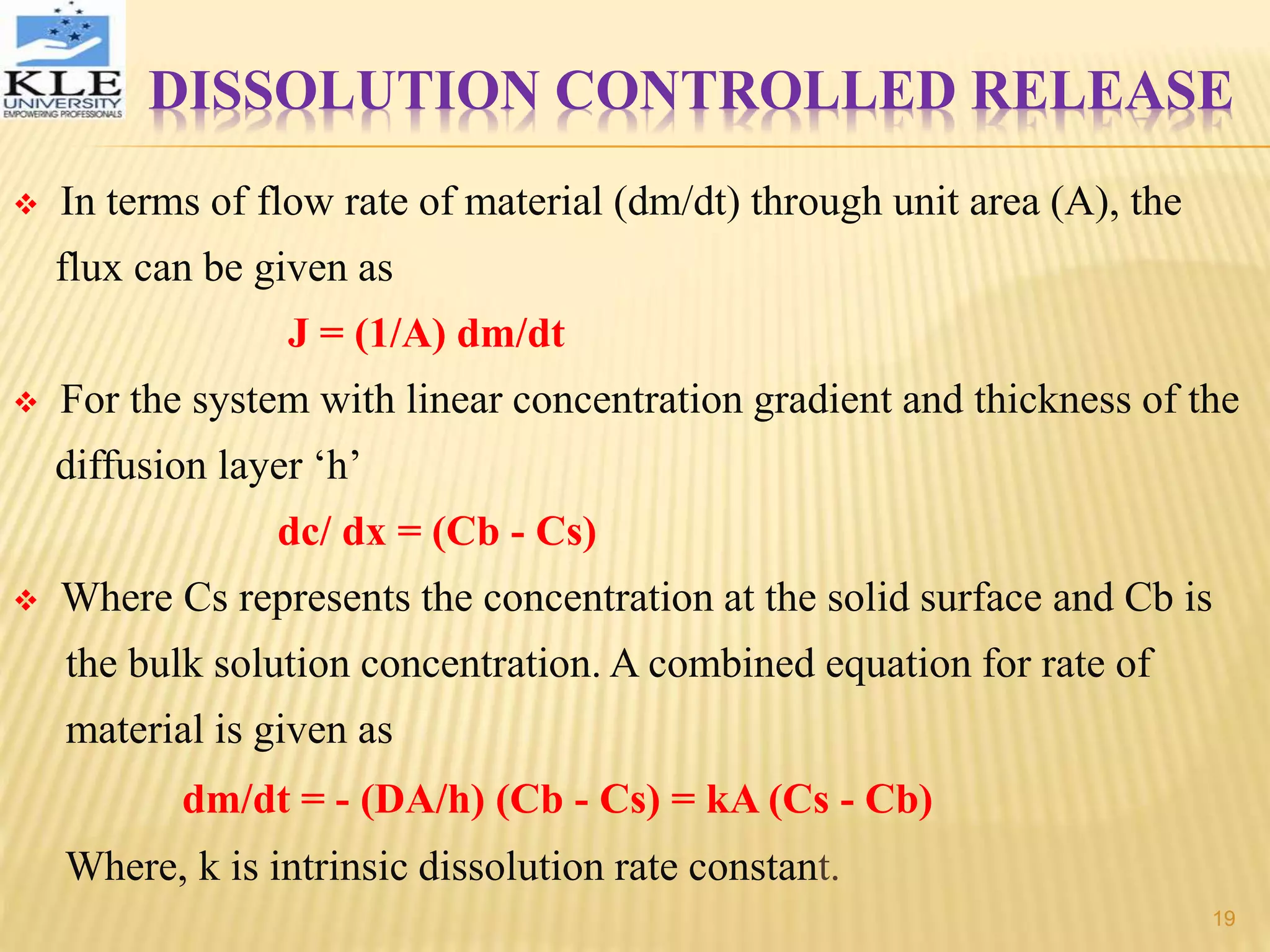  In terms of flow rate of material (dm/dt) through unit area (A), the
flux can be given as
J = (1/A) dm/dt
 For the system with linear concentration gradient and thickness of the
diffusion layer ‘h’
dc/ dx = (Cb - Cs)
 Where Cs represents the concentration at the solid surface and Cb is
the bulk solution concentration. A combined equation for rate of
material is given as
dm/dt = - (DA/h) (Cb - Cs) = kA (Cs - Cb)
Where, k is intrinsic dissolution rate constant.
DISSOLUTION CONTROLLED RELEASE
19
 