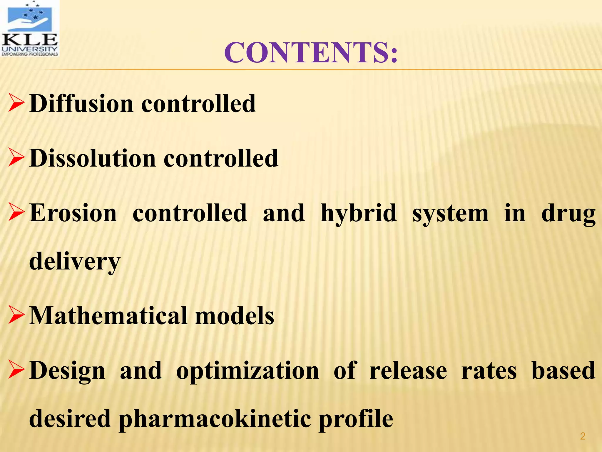 CONTENTS:
Diffusion controlled
Dissolution controlled
Erosion controlled and hybrid system in drug
delivery
Mathematical models
Design and optimization of release rates based
desired pharmacokinetic profile 2
 