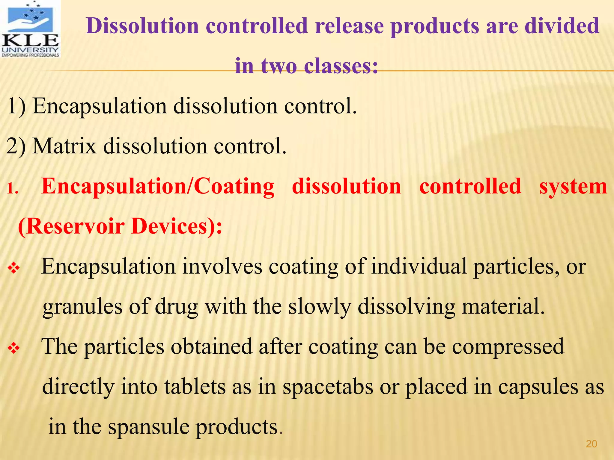 Dissolution controlled release products are divided
in two classes:
1) Encapsulation dissolution control.
2) Matrix dissolution control.
1. Encapsulation/Coating dissolution controlled system
(Reservoir Devices):
 Encapsulation involves coating of individual particles, or
granules of drug with the slowly dissolving material.
 The particles obtained after coating can be compressed
directly into tablets as in spacetabs or placed in capsules as
in the spansule products.
20
 