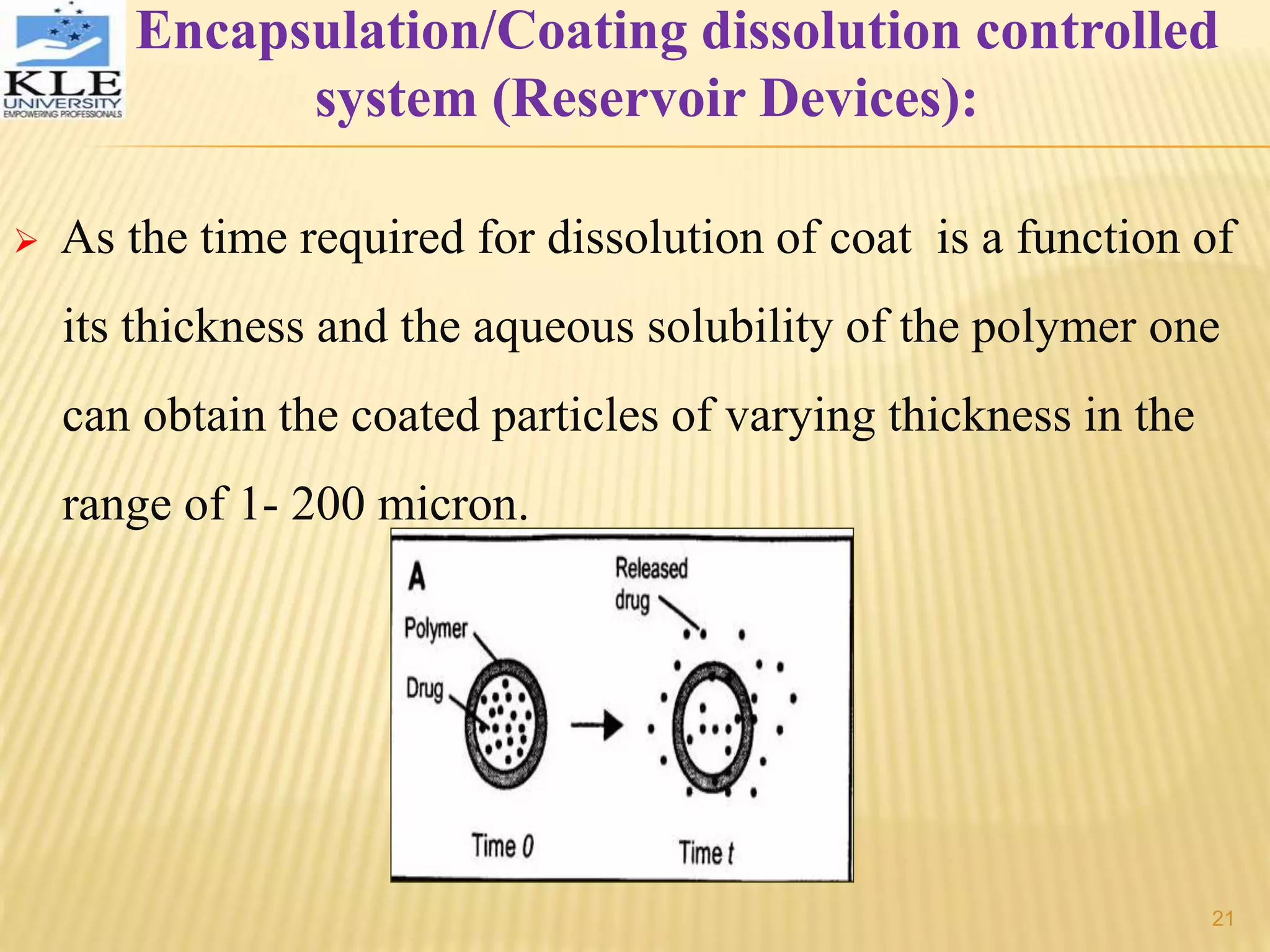 Encapsulation/Coating dissolution controlled
system (Reservoir Devices):
 As the time required for dissolution of coat is a function of
its thickness and the aqueous solubility of the polymer one
can obtain the coated particles of varying thickness in the
range of 1- 200 micron.
21
 