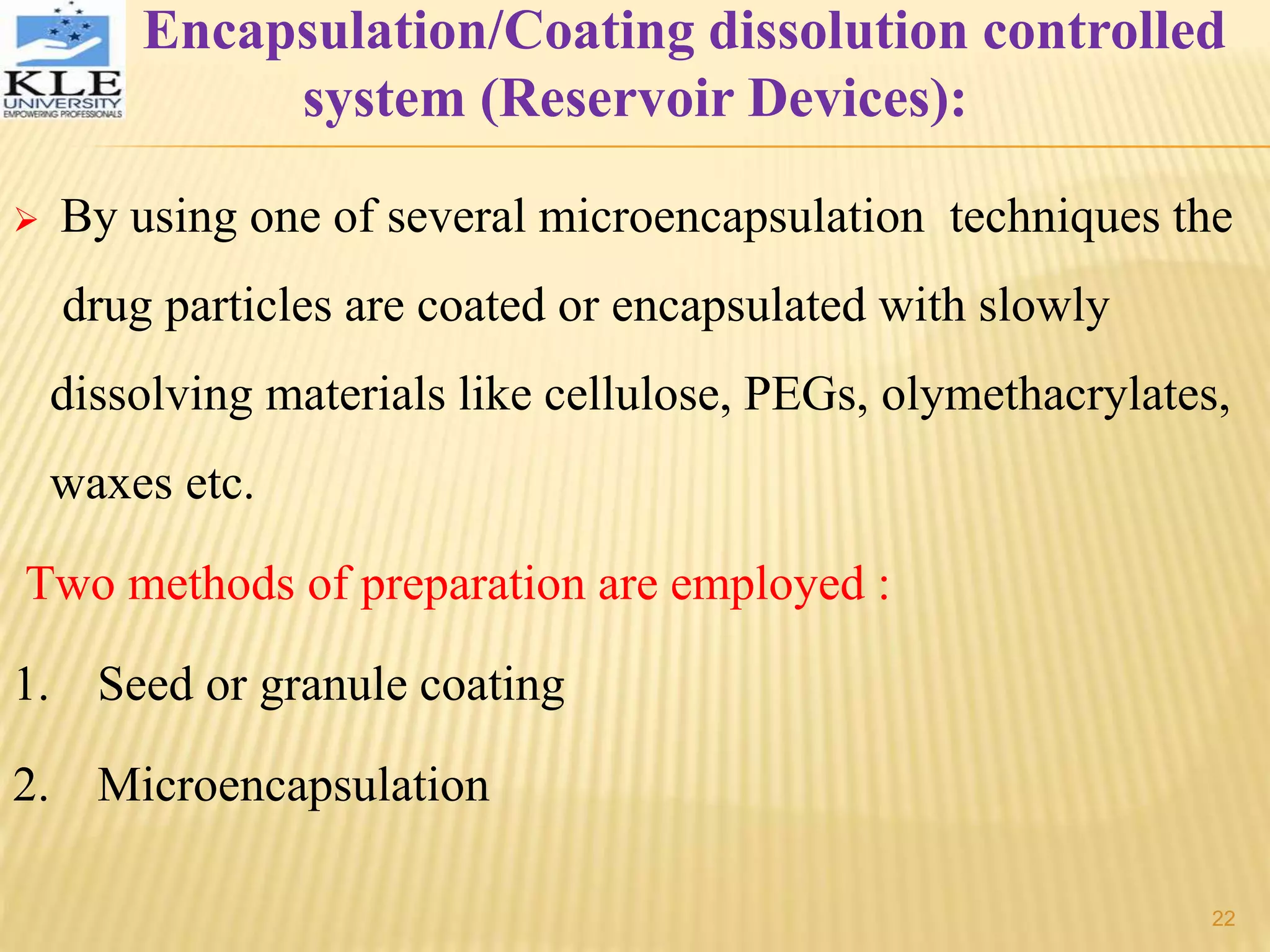 Encapsulation/Coating dissolution controlled
system (Reservoir Devices):
 By using one of several microencapsulation techniques the
drug particles are coated or encapsulated with slowly
dissolving materials like cellulose, PEGs, olymethacrylates,
waxes etc.
Two methods of preparation are employed :
1. Seed or granule coating
2. Microencapsulation
22
 
