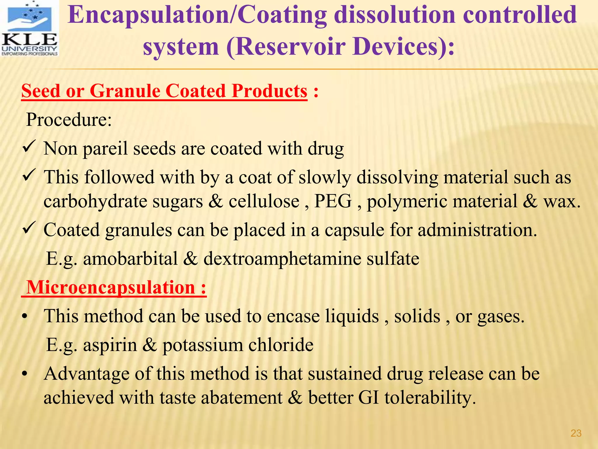 Seed or Granule Coated Products :
Procedure:
 Non pareil seeds are coated with drug
 This followed with by a coat of slowly dissolving material such as
carbohydrate sugars & cellulose , PEG , polymeric material & wax.
 Coated granules can be placed in a capsule for administration.
E.g. amobarbital & dextroamphetamine sulfate
Microencapsulation :
• This method can be used to encase liquids , solids , or gases.
E.g. aspirin & potassium chloride
• Advantage of this method is that sustained drug release can be
achieved with taste abatement & better GI tolerability.
Encapsulation/Coating dissolution controlled
system (Reservoir Devices):
23
 