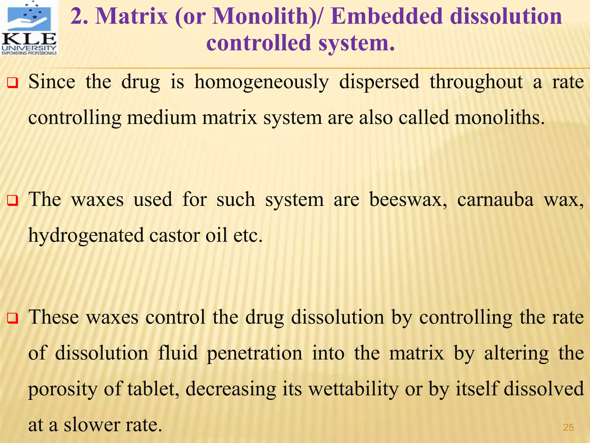 2. Matrix (or Monolith)/ Embedded dissolution
controlled system.
 Since the drug is homogeneously dispersed throughout a rate
controlling medium matrix system are also called monoliths.
 The waxes used for such system are beeswax, carnauba wax,
hydrogenated castor oil etc.
 These waxes control the drug dissolution by controlling the rate
of dissolution fluid penetration into the matrix by altering the
porosity of tablet, decreasing its wettability or by itself dissolved
at a slower rate. 25
 