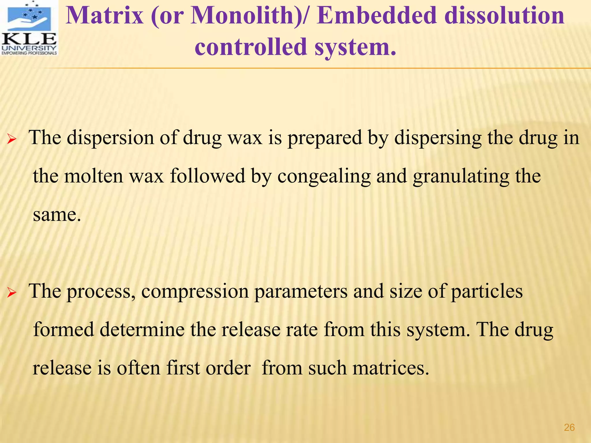 Matrix (or Monolith)/ Embedded dissolution
controlled system.
 The dispersion of drug wax is prepared by dispersing the drug in
the molten wax followed by congealing and granulating the
same.
 The process, compression parameters and size of particles
formed determine the release rate from this system. The drug
release is often first order from such matrices.
26
 