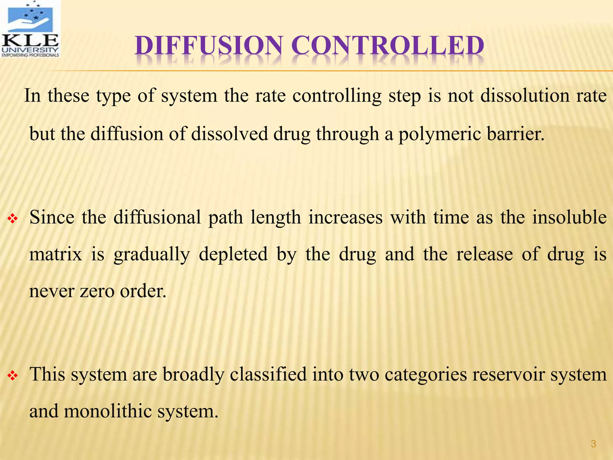 DIFFUSION CONTROLLED
In these type of system the rate controlling step is not dissolution rate
but the diffusion of dissolved drug through a polymeric barrier.
 Since the diffusional path length increases with time as the insoluble
matrix is gradually depleted by the drug and the release of drug is
never zero order.
 This system are broadly classified into two categories reservoir system
and monolithic system.
3
 