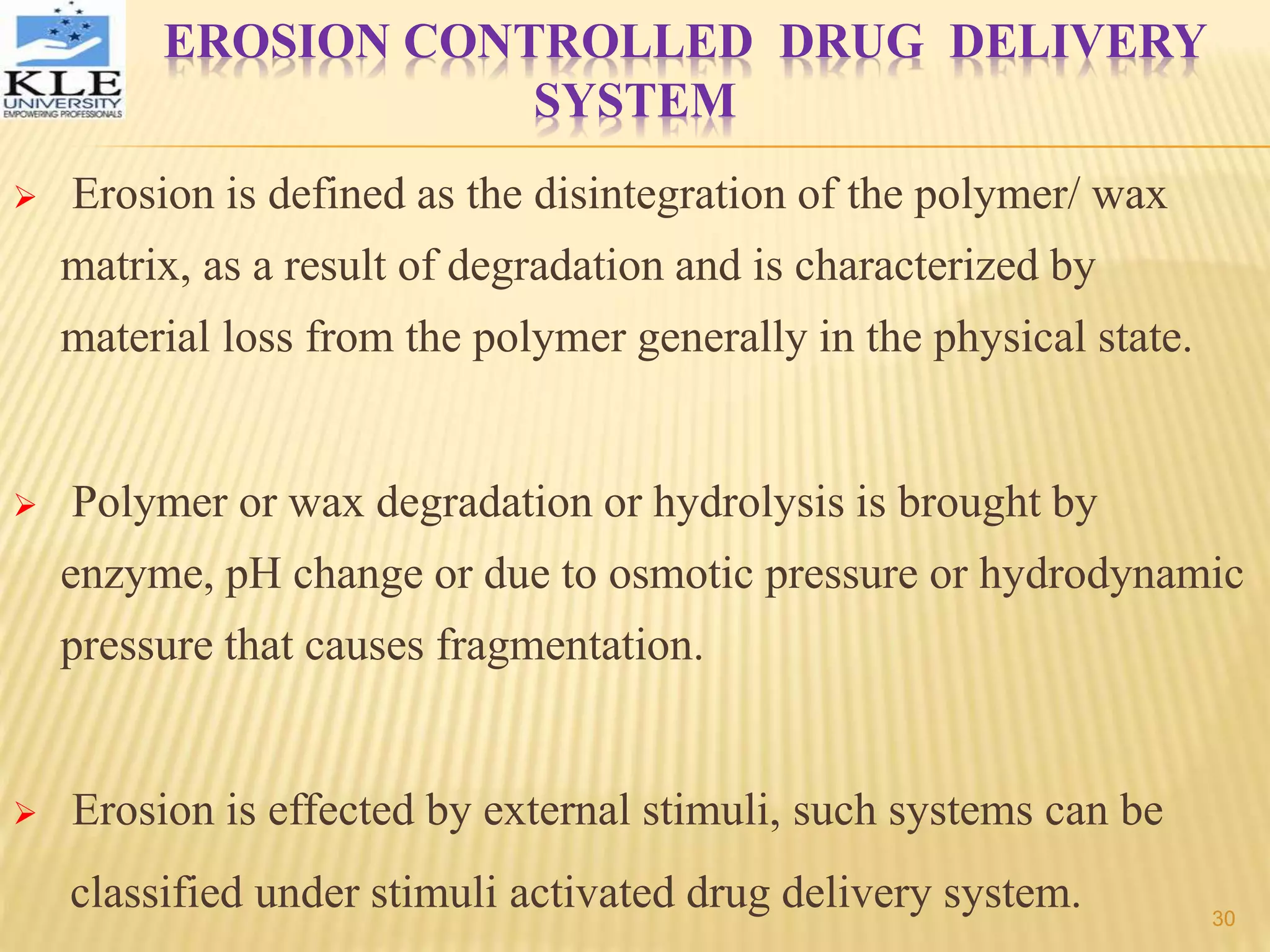 EROSION CONTROLLED DRUG DELIVERY
SYSTEM
 Erosion is defined as the disintegration of the polymer/ wax
matrix, as a result of degradation and is characterized by
material loss from the polymer generally in the physical state.
 Polymer or wax degradation or hydrolysis is brought by
enzyme, pH change or due to osmotic pressure or hydrodynamic
pressure that causes fragmentation.
 Erosion is effected by external stimuli, such systems can be
classified under stimuli activated drug delivery system. 30
 