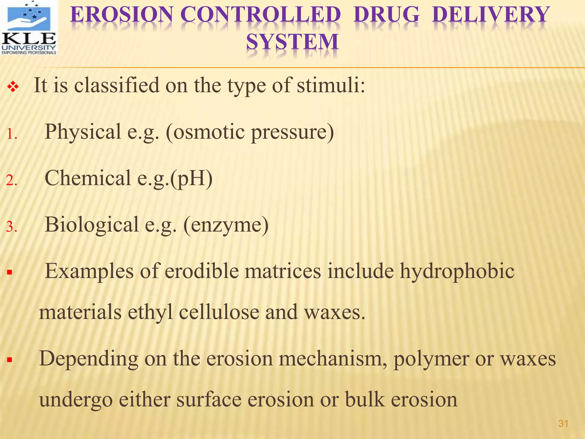 EROSION CONTROLLED DRUG DELIVERY
SYSTEM
 It is classified on the type of stimuli:
1. Physical e.g. (osmotic pressure)
2. Chemical e.g.(pH)
3. Biological e.g. (enzyme)
 Examples of erodible matrices include hydrophobic
materials ethyl cellulose and waxes.
 Depending on the erosion mechanism, polymer or waxes
undergo either surface erosion or bulk erosion
31
 