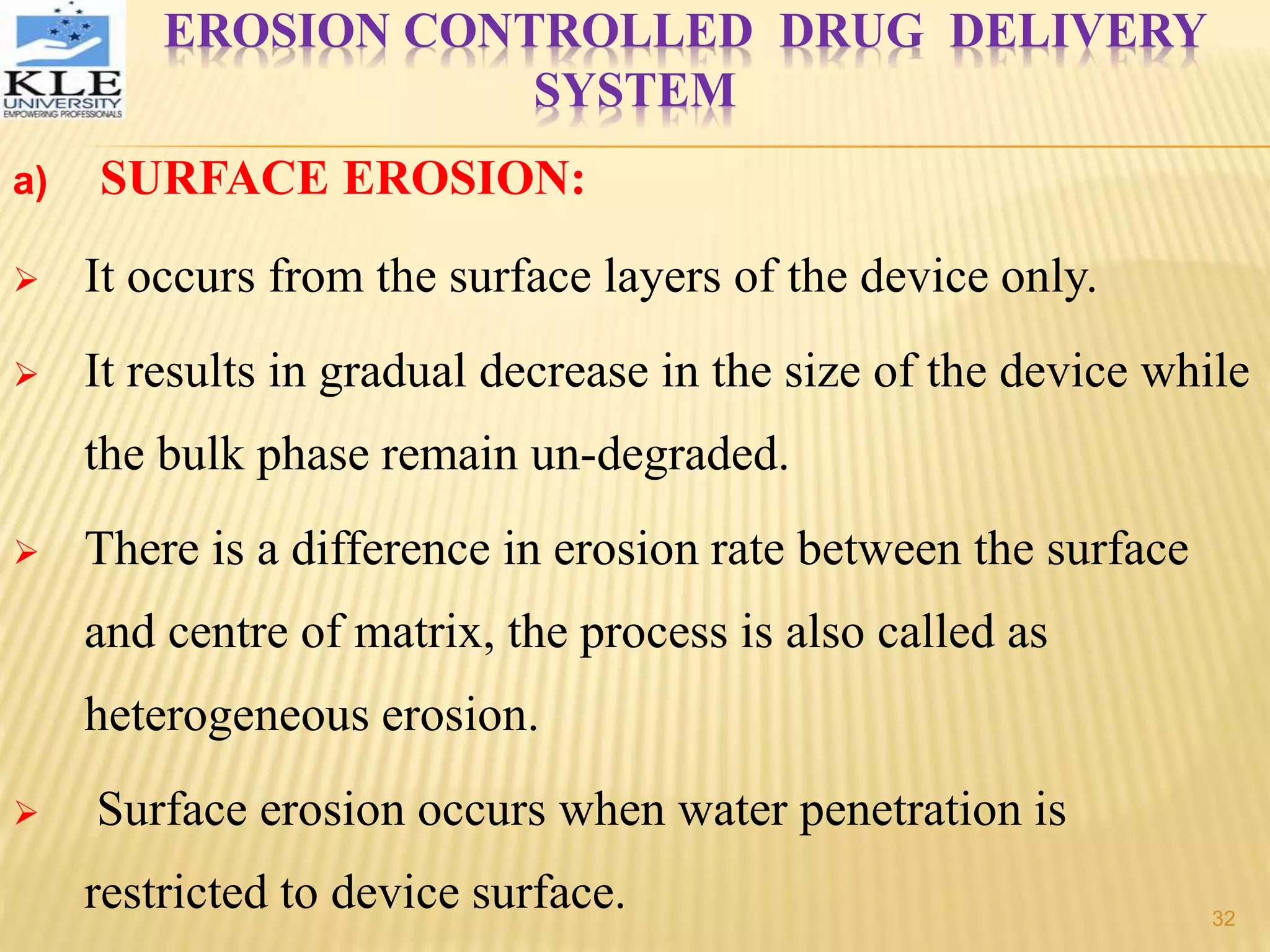 EROSION CONTROLLED DRUG DELIVERY
SYSTEM
a) SURFACE EROSION:
 It occurs from the surface layers of the device only.
 It results in gradual decrease in the size of the device while
the bulk phase remain un-degraded.
 There is a difference in erosion rate between the surface
and centre of matrix, the process is also called as
heterogeneous erosion.
 Surface erosion occurs when water penetration is
restricted to device surface. 32
 