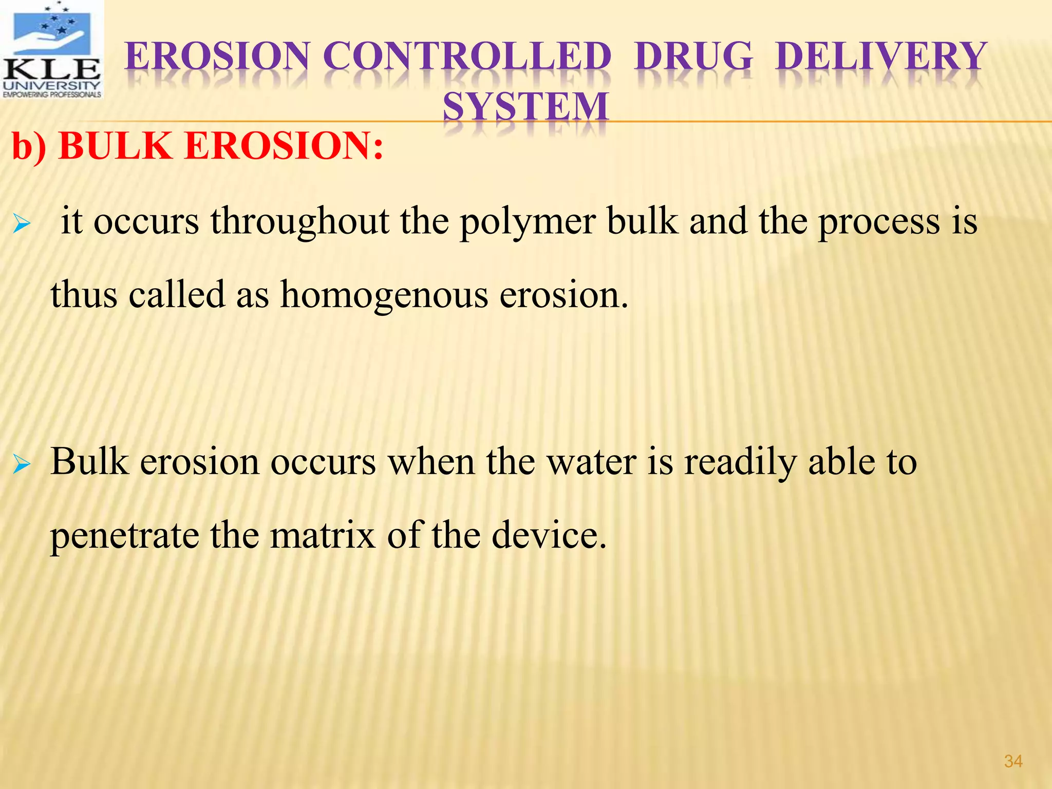 EROSION CONTROLLED DRUG DELIVERY
SYSTEM
b) BULK EROSION:
 it occurs throughout the polymer bulk and the process is
thus called as homogenous erosion.
 Bulk erosion occurs when the water is readily able to
penetrate the matrix of the device.
34
 