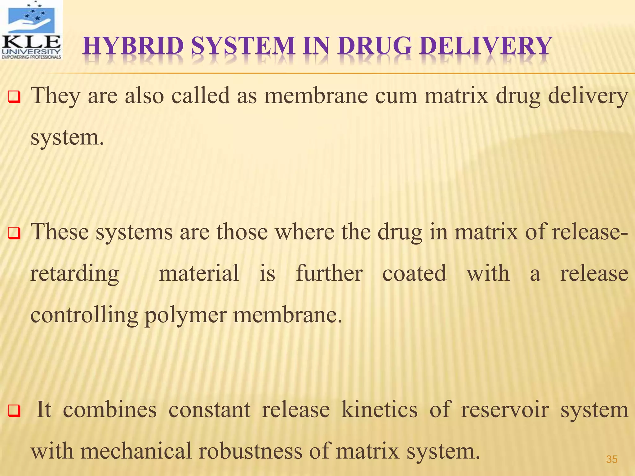 HYBRID SYSTEM IN DRUG DELIVERY
 They are also called as membrane cum matrix drug delivery
system.
 These systems are those where the drug in matrix of release-
retarding material is further coated with a release
controlling polymer membrane.
 It combines constant release kinetics of reservoir system
with mechanical robustness of matrix system. 35
 