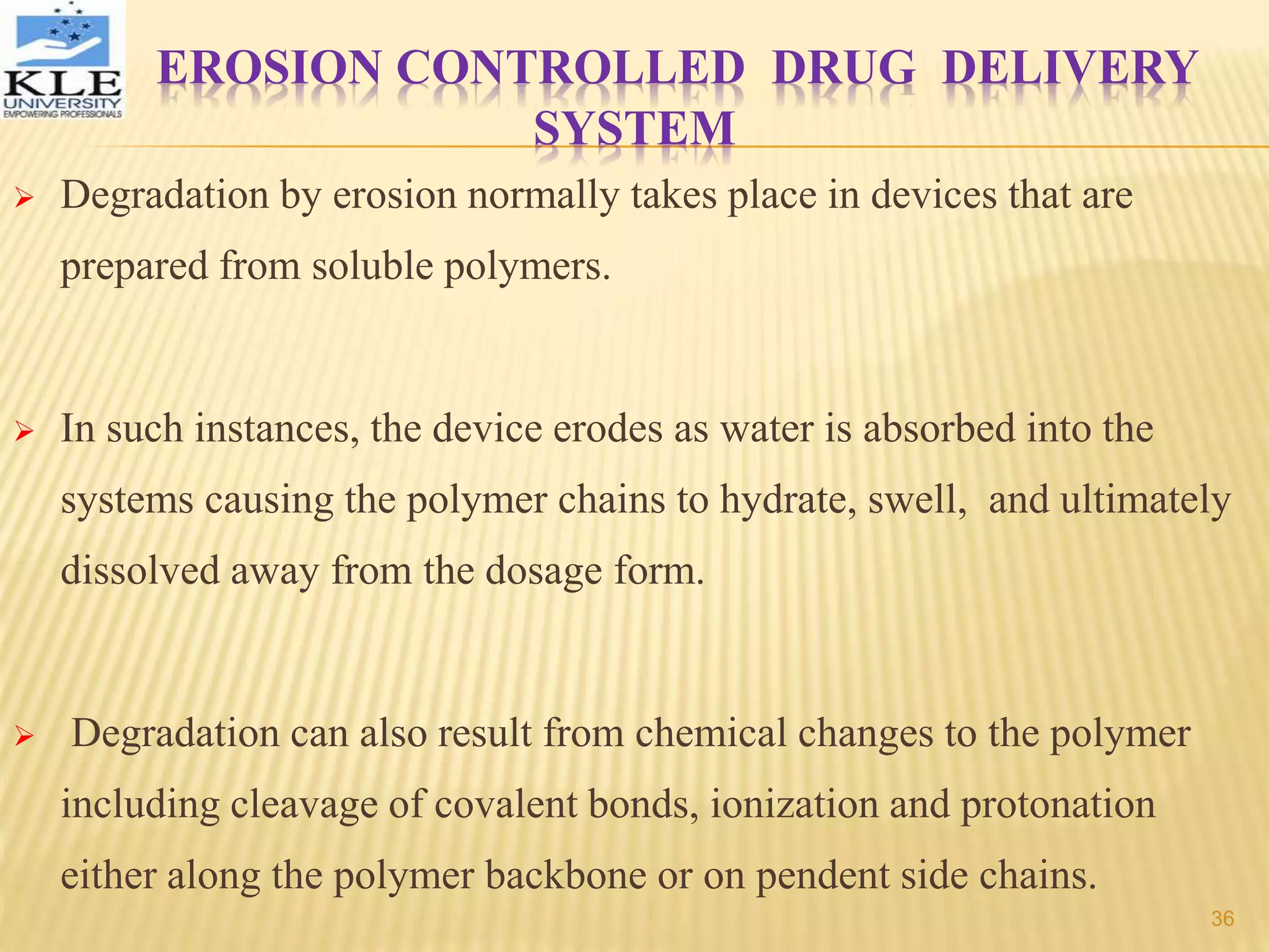 EROSION CONTROLLED DRUG DELIVERY
SYSTEM
 Degradation by erosion normally takes place in devices that are
prepared from soluble polymers.
 In such instances, the device erodes as water is absorbed into the
systems causing the polymer chains to hydrate, swell, and ultimately
dissolved away from the dosage form.
 Degradation can also result from chemical changes to the polymer
including cleavage of covalent bonds, ionization and protonation
either along the polymer backbone or on pendent side chains.
36
 