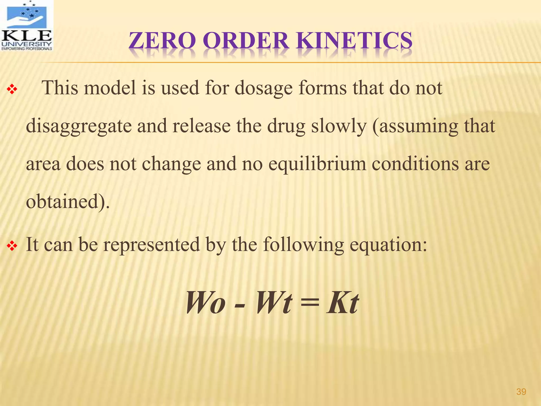 ZERO ORDER KINETICS
 This model is used for dosage forms that do not
disaggregate and release the drug slowly (assuming that
area does not change and no equilibrium conditions are
obtained).
 It can be represented by the following equation:
Wo - Wt = Kt
39
 