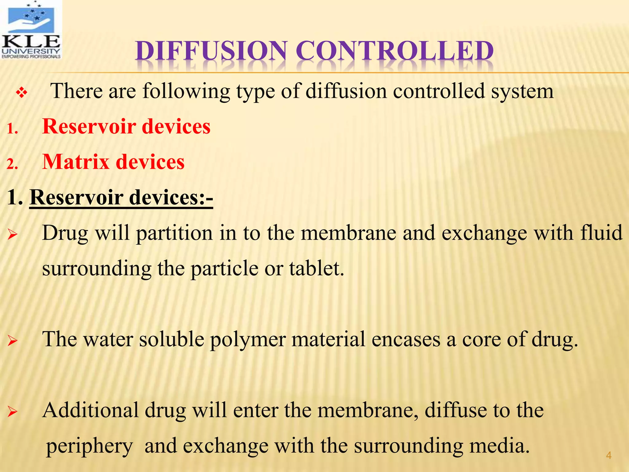 DIFFUSION CONTROLLED
 There are following type of diffusion controlled system
1. Reservoir devices
2. Matrix devices
1. Reservoir devices:-
 Drug will partition in to the membrane and exchange with fluid
surrounding the particle or tablet.
 The water soluble polymer material encases a core of drug.
 Additional drug will enter the membrane, diffuse to the
periphery and exchange with the surrounding media. 4
 