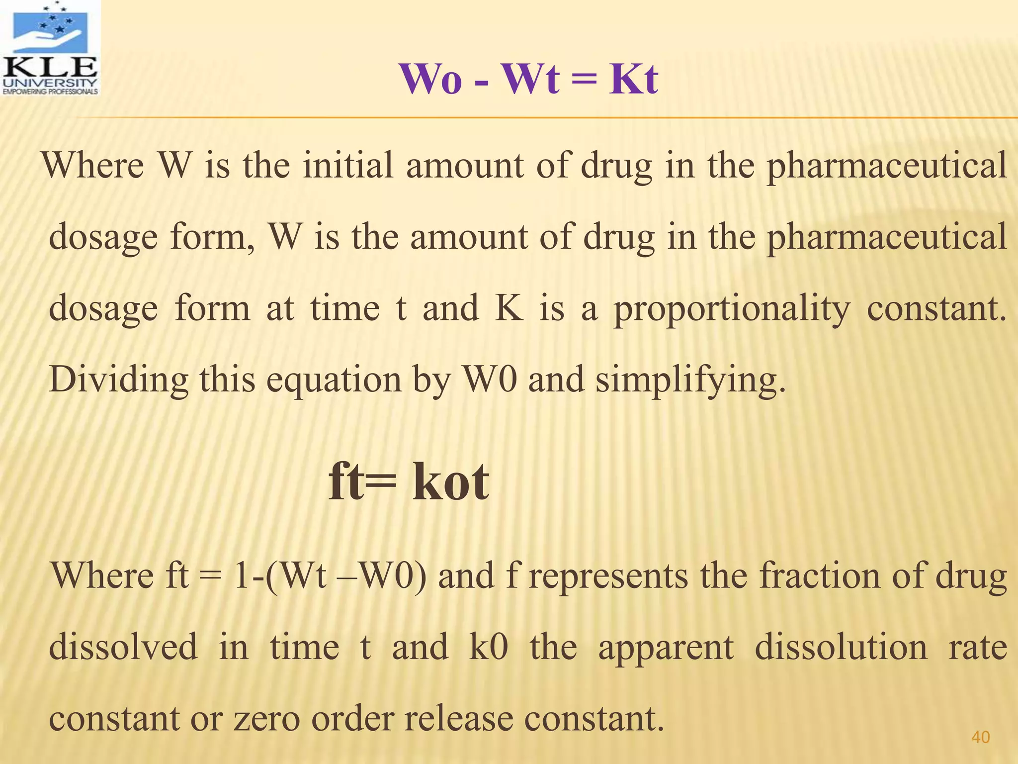 Wo - Wt = Kt
Where W is the initial amount of drug in the pharmaceutical
dosage form, W is the amount of drug in the pharmaceutical
dosage form at time t and K is a proportionality constant.
Dividing this equation by W0 and simplifying.
ft= kot
Where ft = 1-(Wt –W0) and f represents the fraction of drug
dissolved in time t and k0 the apparent dissolution rate
constant or zero order release constant. 40
 
