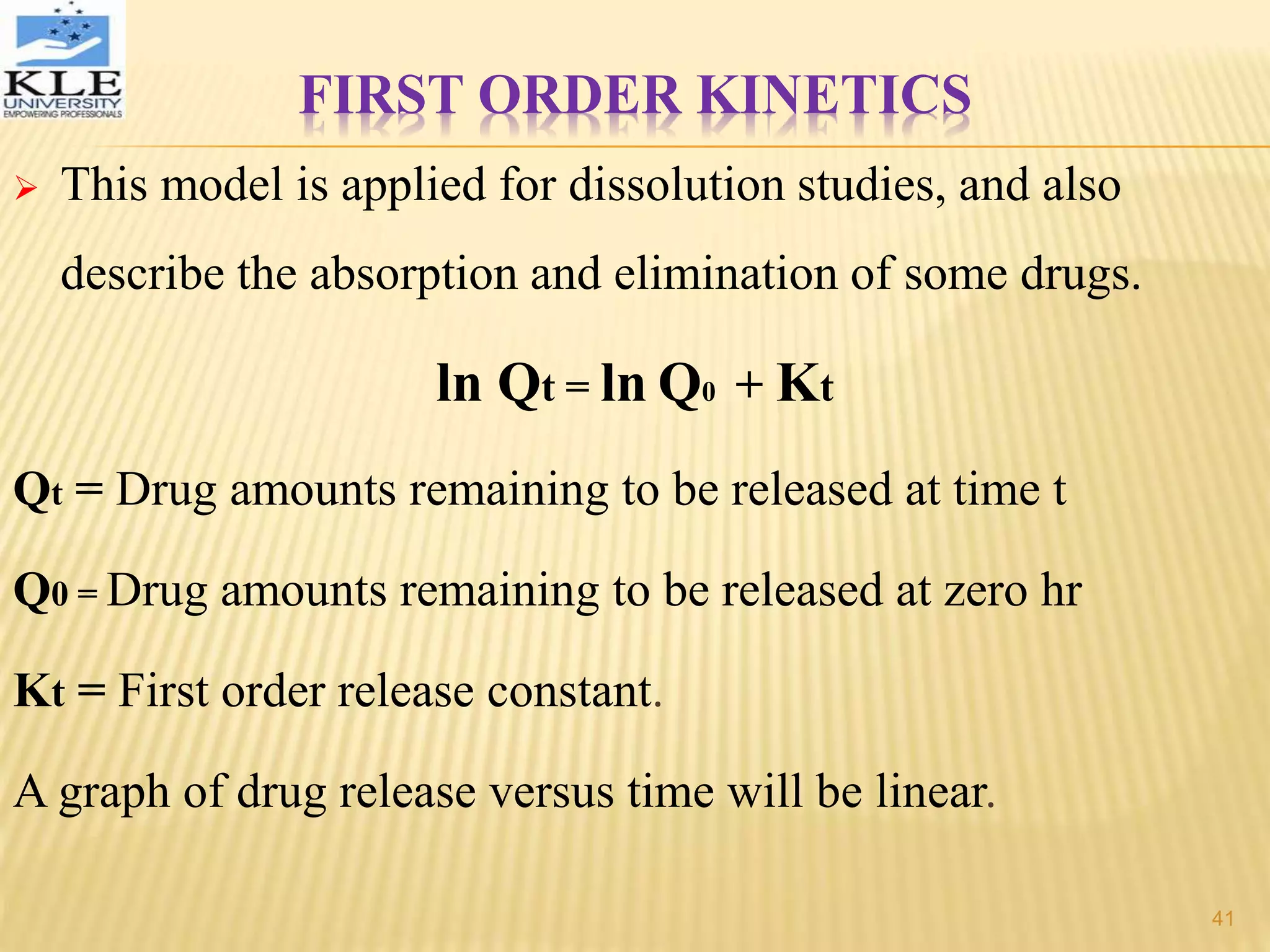 FIRST ORDER KINETICS
 This model is applied for dissolution studies, and also
describe the absorption and elimination of some drugs.
ln Qt = ln Q0 + Kt
Qt = Drug amounts remaining to be released at time t
Q0 = Drug amounts remaining to be released at zero hr
Kt = First order release constant.
A graph of drug release versus time will be linear.
41
 