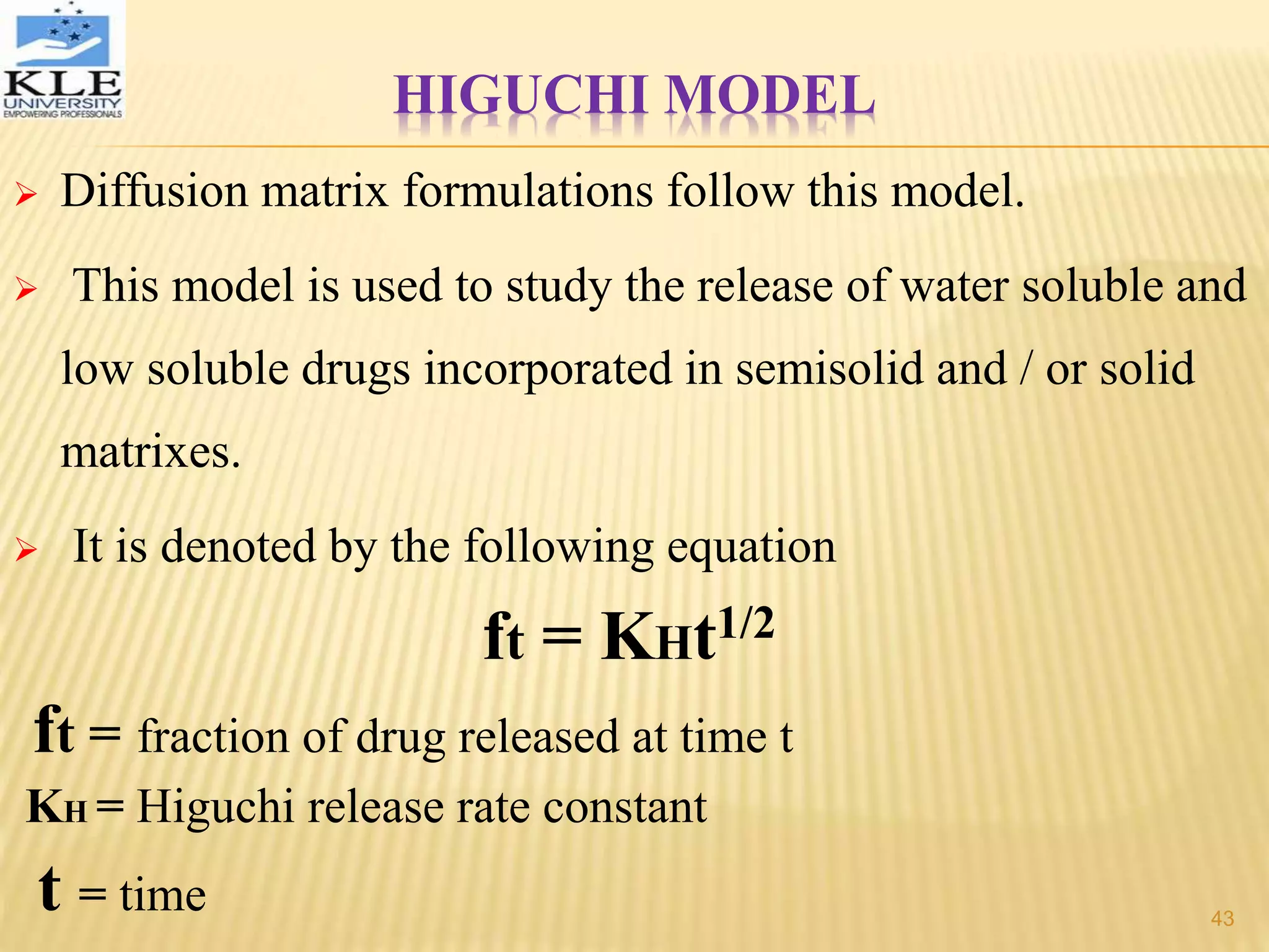 HIGUCHI MODEL
 Diffusion matrix formulations follow this model.
 This model is used to study the release of water soluble and
low soluble drugs incorporated in semisolid and / or solid
matrixes.
 It is denoted by the following equation
ft = KHt1/2
ft = fraction of drug released at time t
KH = Higuchi release rate constant
t = time 43
 