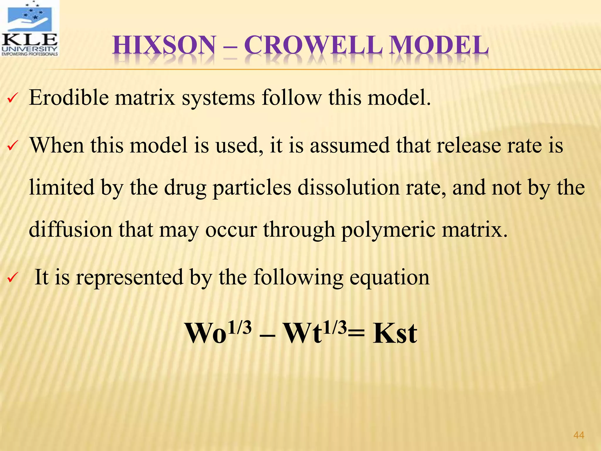 HIXSON – CROWELL MODEL
 Erodible matrix systems follow this model.
 When this model is used, it is assumed that release rate is
limited by the drug particles dissolution rate, and not by the
diffusion that may occur through polymeric matrix.
 It is represented by the following equation
Wo1/3 – Wt1/3= Kst
44
 