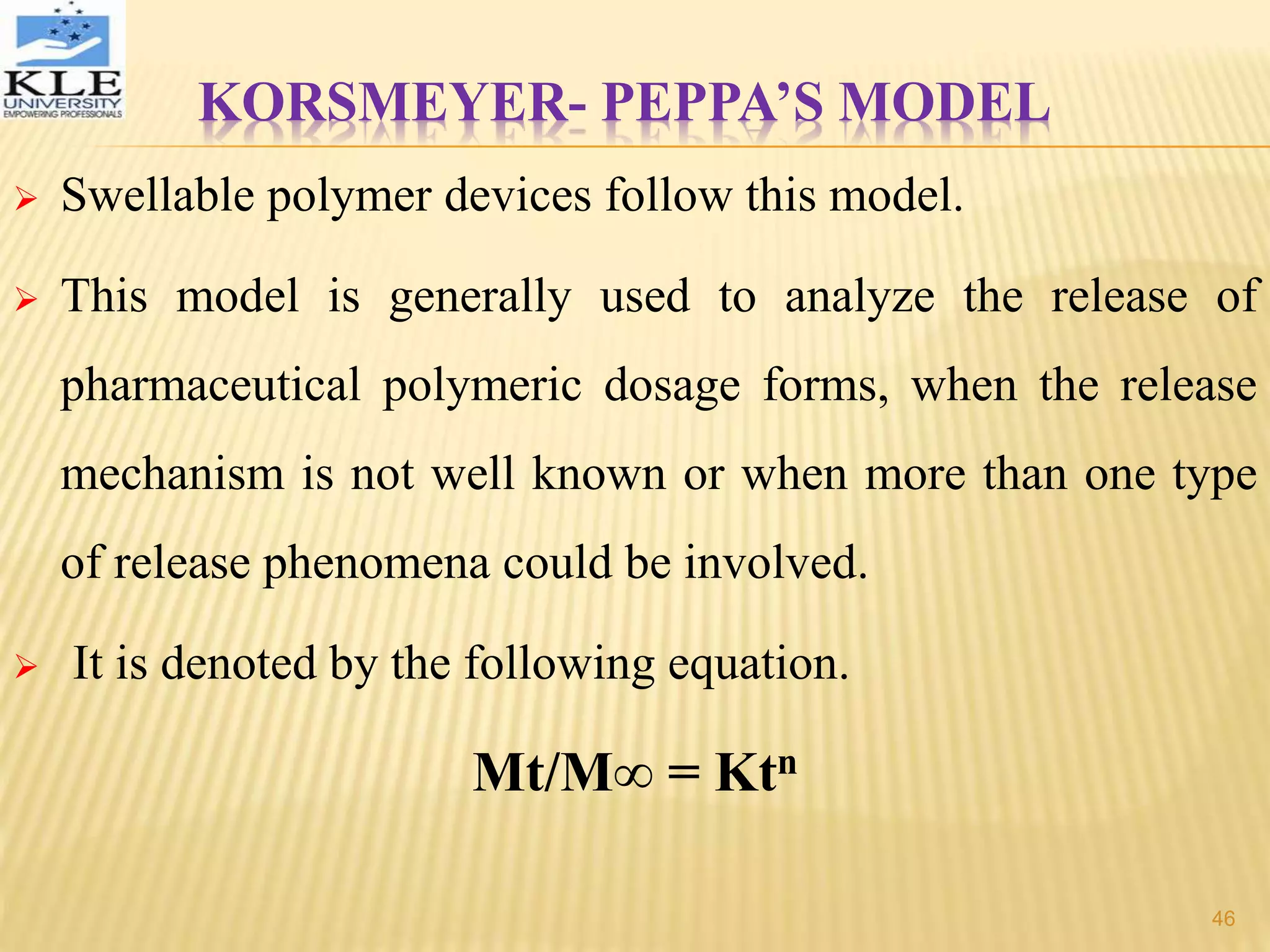 KORSMEYER- PEPPA’S MODEL
 Swellable polymer devices follow this model.
 This model is generally used to analyze the release of
pharmaceutical polymeric dosage forms, when the release
mechanism is not well known or when more than one type
of release phenomena could be involved.
 It is denoted by the following equation.
Mt/M∞ = Ktn
46
 