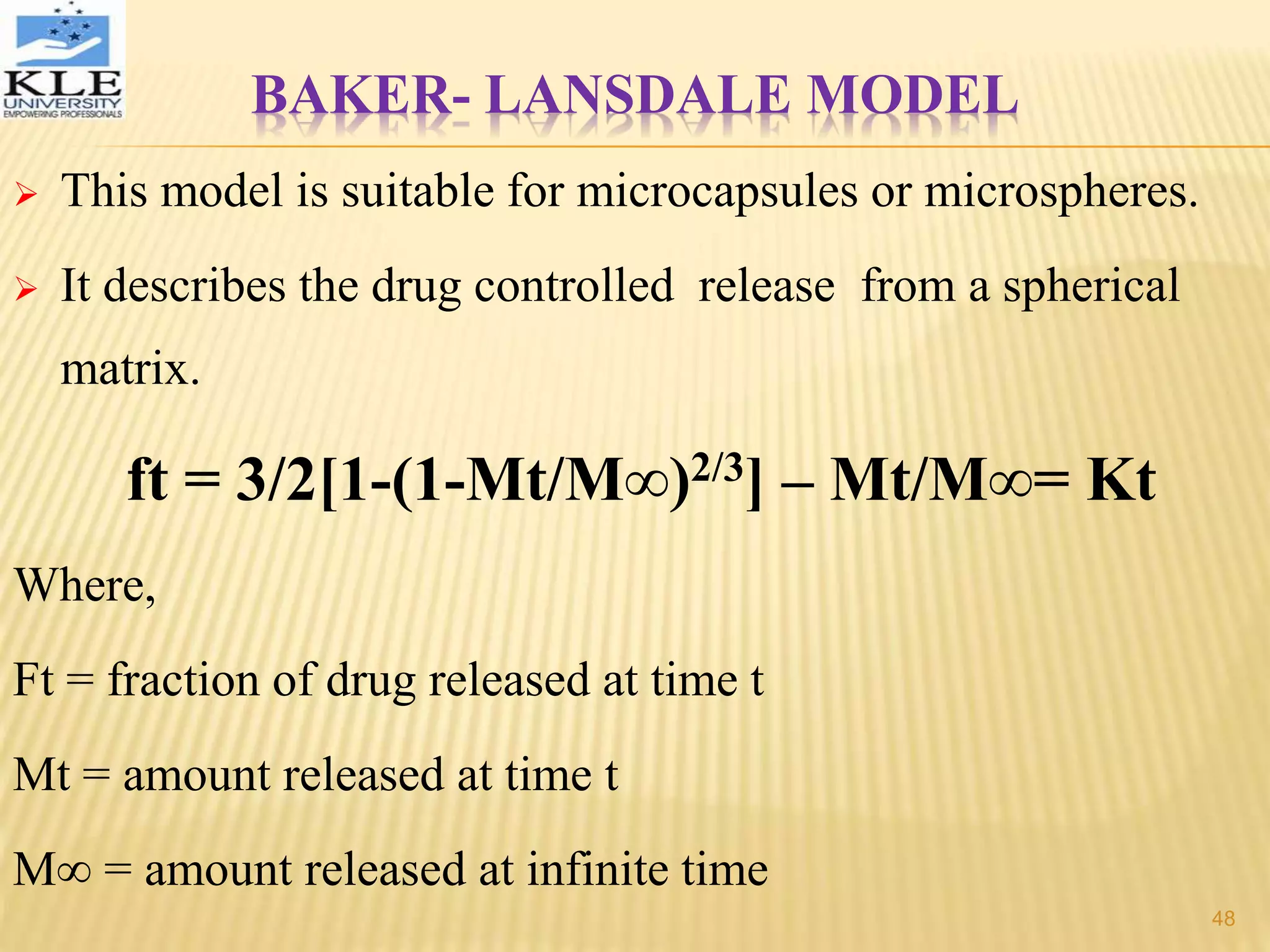 BAKER- LANSDALE MODEL
 This model is suitable for microcapsules or microspheres.
 It describes the drug controlled release from a spherical
matrix.
ft = 3/2[1-(1-Mt/M∞)2/3] – Mt/M∞= Kt
Where,
Ft = fraction of drug released at time t
Mt = amount released at time t
M∞ = amount released at infinite time
48
 