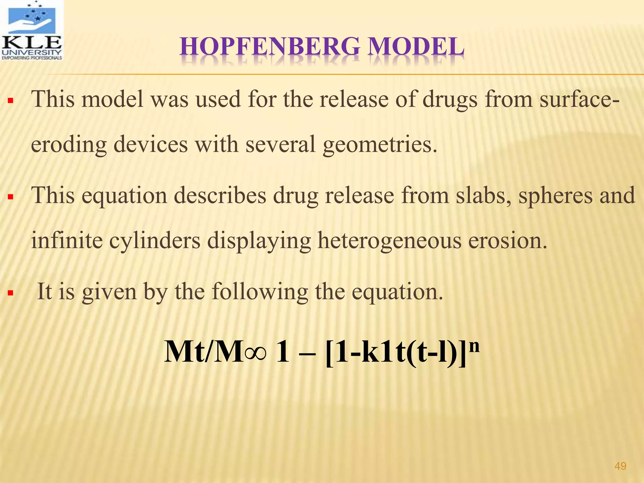 HOPFENBERG MODEL
 This model was used for the release of drugs from surface-
eroding devices with several geometries.
 This equation describes drug release from slabs, spheres and
infinite cylinders displaying heterogeneous erosion.
 It is given by the following the equation.
Mt/M∞ 1 – [1-k1t(t-l)]n
49
 