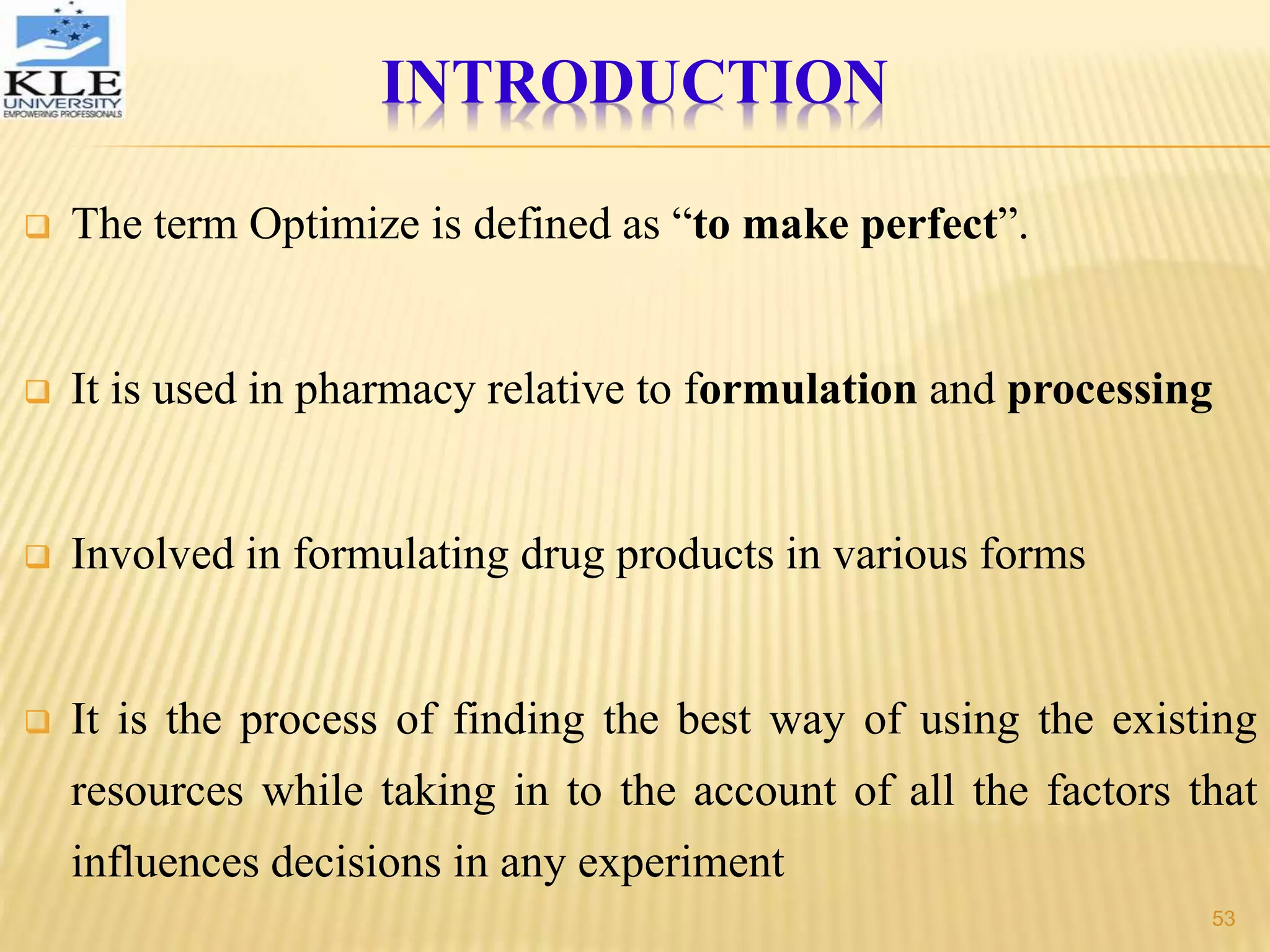 INTRODUCTION
 The term Optimize is defined as “to make perfect”.
 It is used in pharmacy relative to formulation and processing
 Involved in formulating drug products in various forms
 It is the process of finding the best way of using the existing
resources while taking in to the account of all the factors that
influences decisions in any experiment
53
 