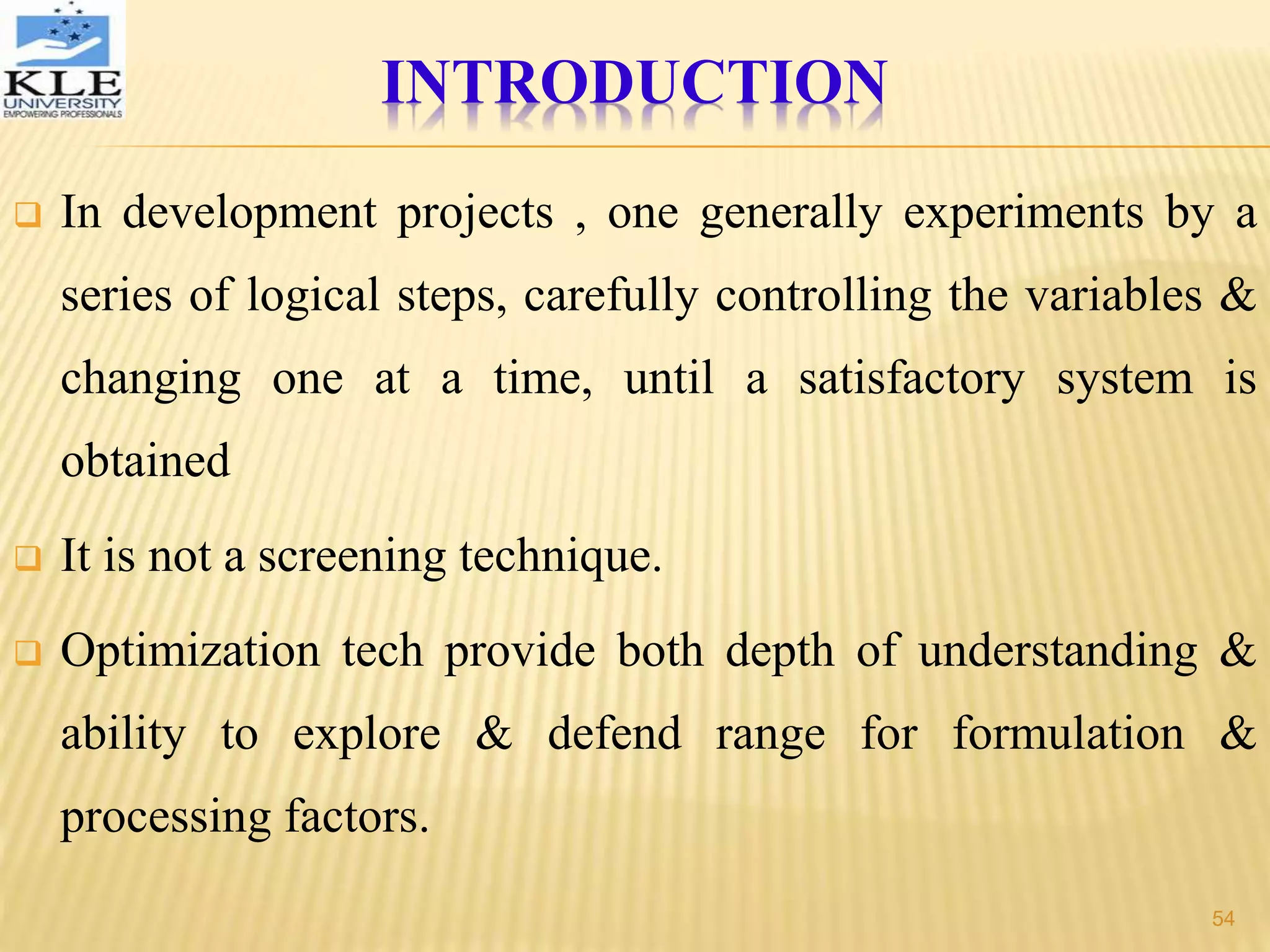  In development projects , one generally experiments by a
series of logical steps, carefully controlling the variables &
changing one at a time, until a satisfactory system is
obtained
 It is not a screening technique.
 Optimization tech provide both depth of understanding &
ability to explore & defend range for formulation &
processing factors.
INTRODUCTION
54
 