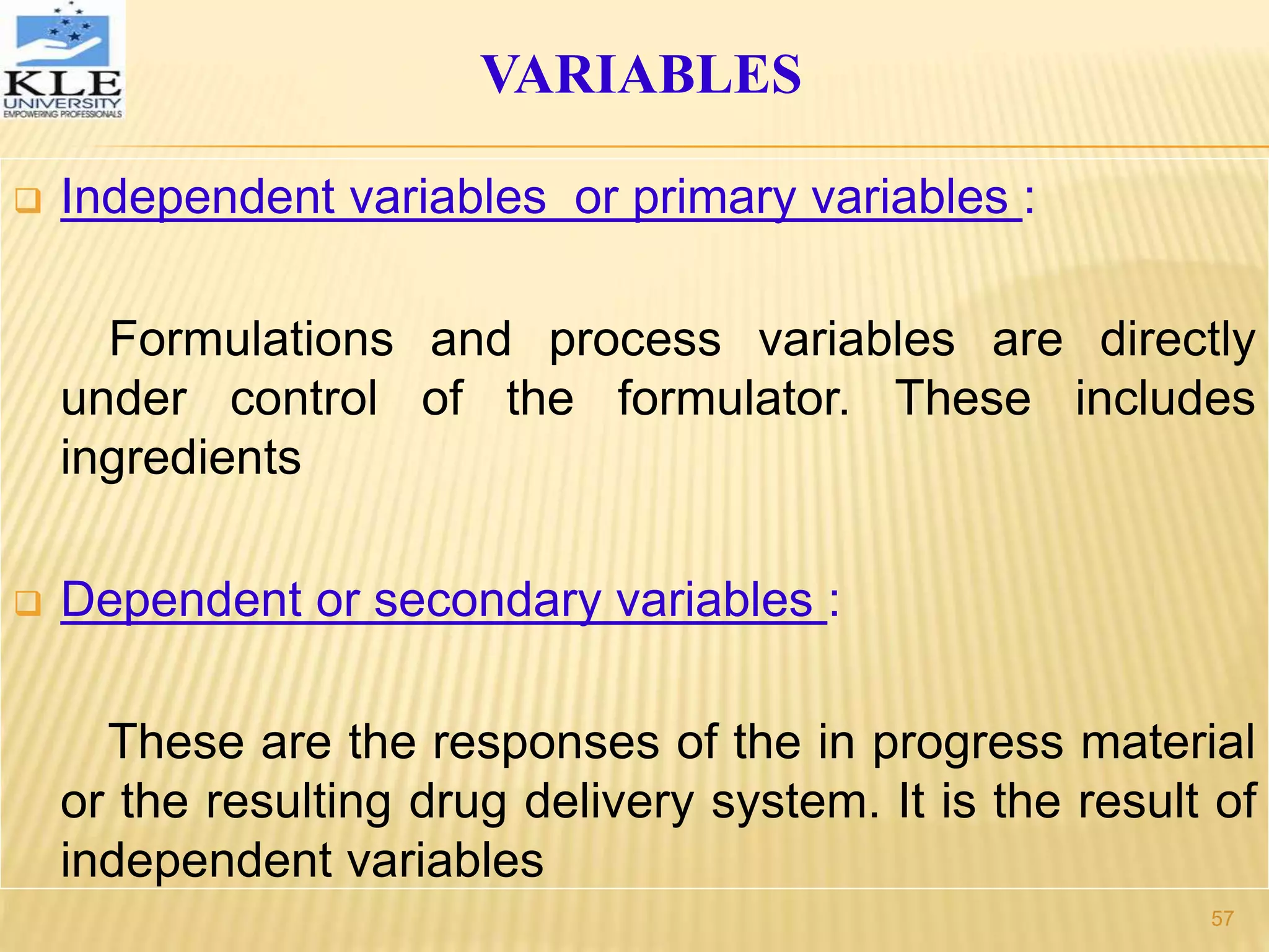  Independent variables or primary variables :
Formulations and process variables are directly
under control of the formulator. These includes
ingredients
 Dependent or secondary variables :
These are the responses of the in progress material
or the resulting drug delivery system. It is the result of
independent variables
VARIABLES
57
 