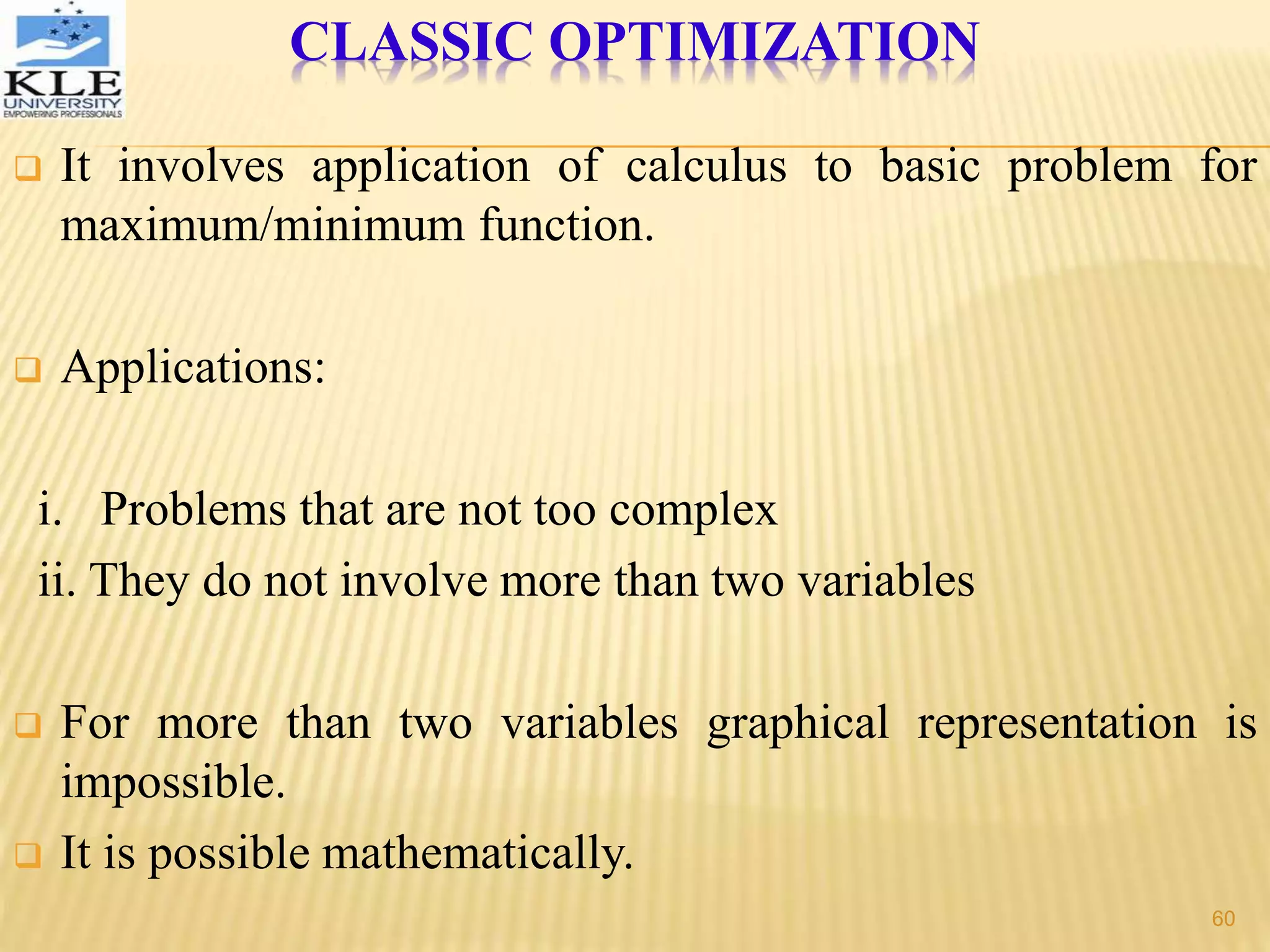 CLASSIC OPTIMIZATION
 It involves application of calculus to basic problem for
maximum/minimum function.
 Applications:
i. Problems that are not too complex
ii. They do not involve more than two variables
 For more than two variables graphical representation is
impossible.
 It is possible mathematically.
60
 