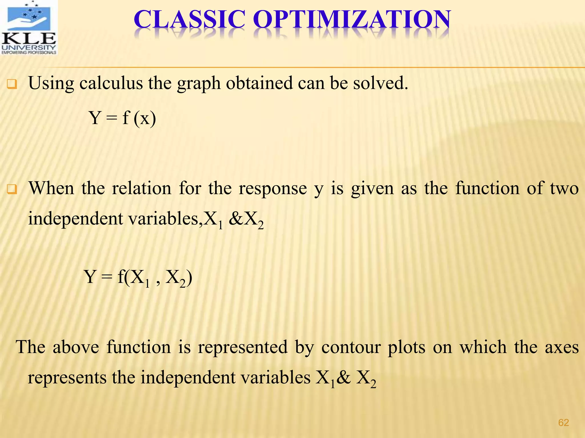  Using calculus the graph obtained can be solved.
Y = f (x)
 When the relation for the response y is given as the function of two
independent variables,X1 &X2
Y = f(X1 , X2)
The above function is represented by contour plots on which the axes
represents the independent variables X1& X2
CLASSIC OPTIMIZATION
62
 