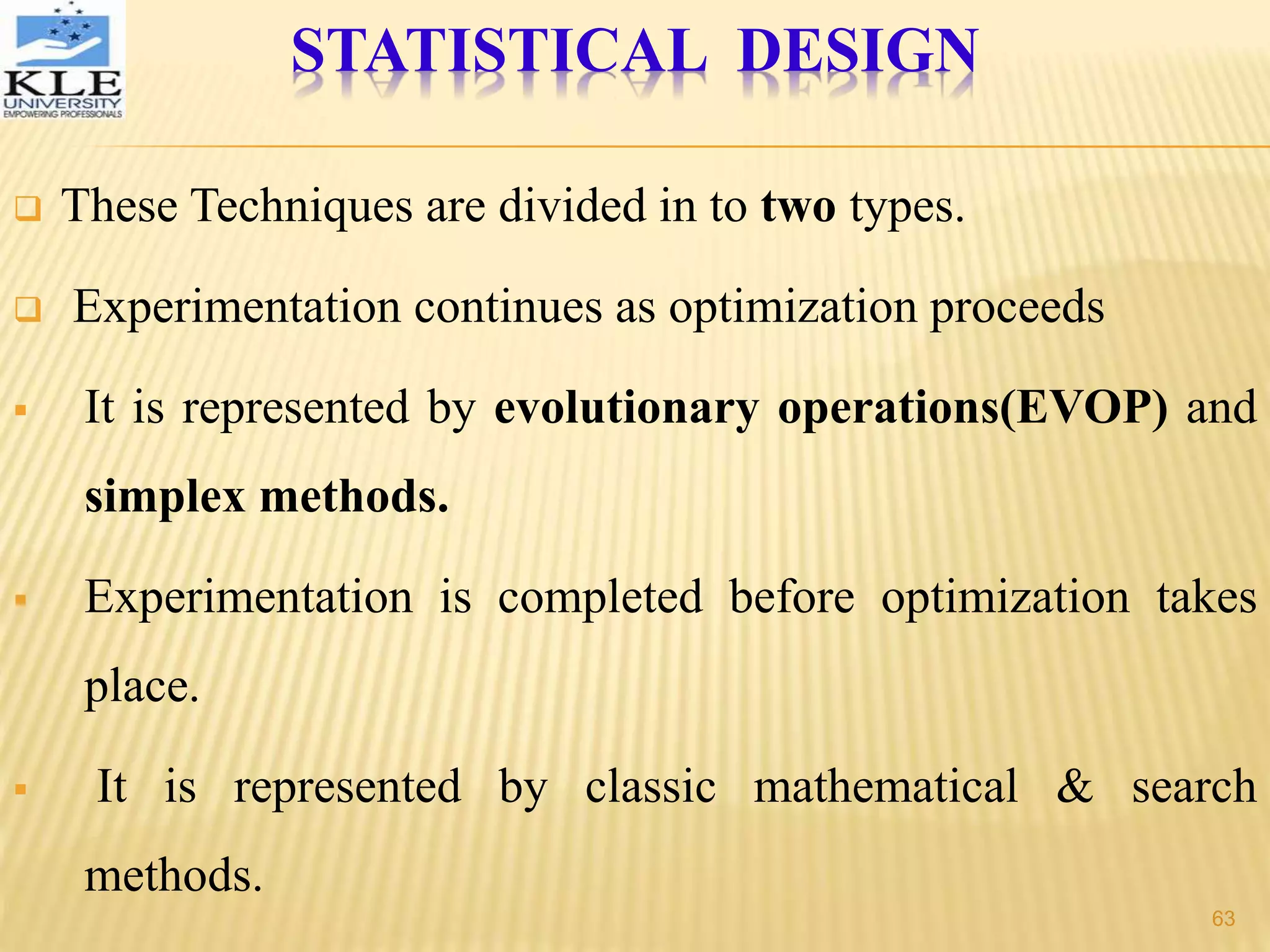 STATISTICAL DESIGN
 These Techniques are divided in to two types.
 Experimentation continues as optimization proceeds
 It is represented by evolutionary operations(EVOP) and
simplex methods.
 Experimentation is completed before optimization takes
place.
 It is represented by classic mathematical & search
methods.
63
 
