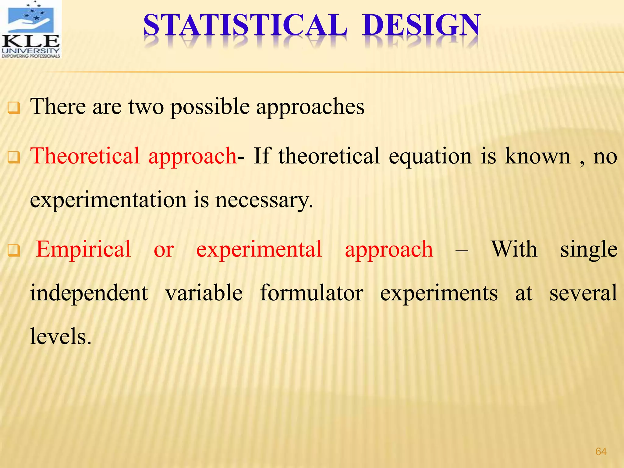  There are two possible approaches
 Theoretical approach- If theoretical equation is known , no
experimentation is necessary.
 Empirical or experimental approach – With single
independent variable formulator experiments at several
levels.
STATISTICAL DESIGN
64
 