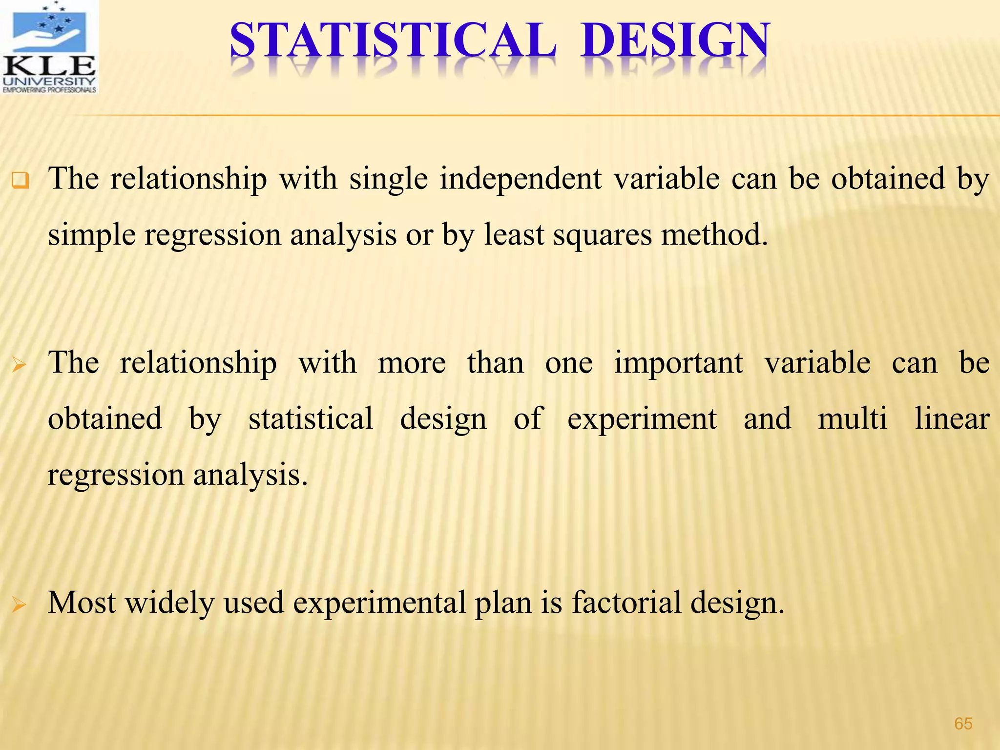  The relationship with single independent variable can be obtained by
simple regression analysis or by least squares method.
 The relationship with more than one important variable can be
obtained by statistical design of experiment and multi linear
regression analysis.
 Most widely used experimental plan is factorial design.
STATISTICAL DESIGN
65
 