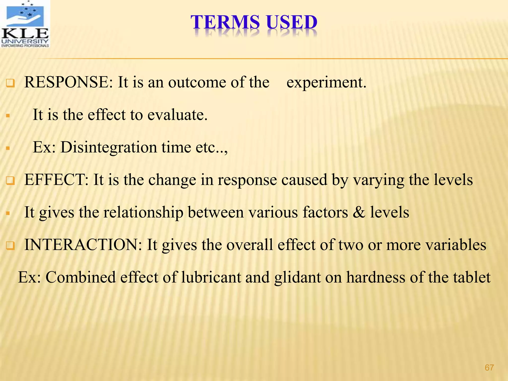  RESPONSE: It is an outcome of the experiment.
 It is the effect to evaluate.
 Ex: Disintegration time etc..,
 EFFECT: It is the change in response caused by varying the levels
 It gives the relationship between various factors & levels
 INTERACTION: It gives the overall effect of two or more variables
Ex: Combined effect of lubricant and glidant on hardness of the tablet
TERMS USED
67
 