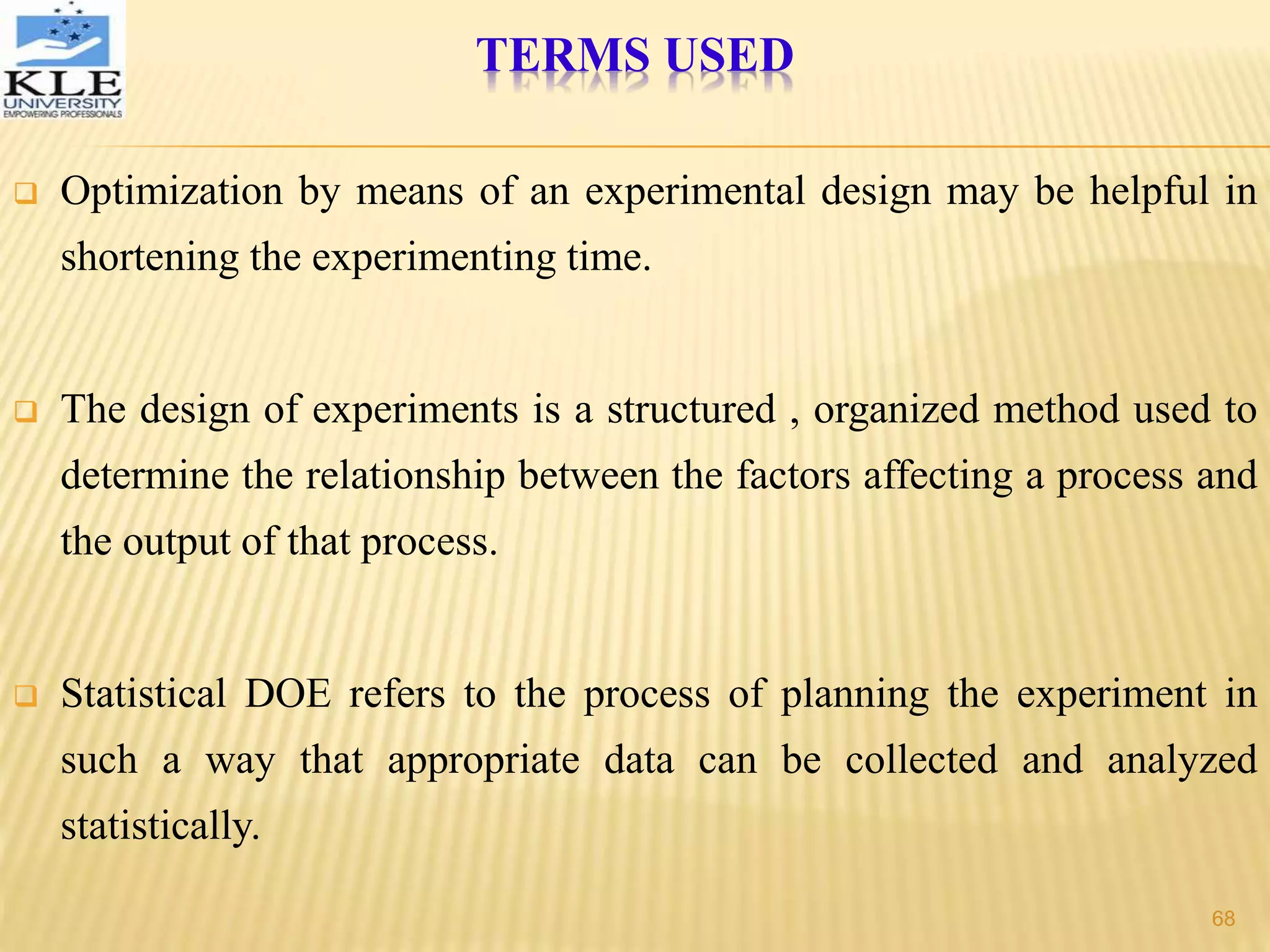  Optimization by means of an experimental design may be helpful in
shortening the experimenting time.
 The design of experiments is a structured , organized method used to
determine the relationship between the factors affecting a process and
the output of that process.
 Statistical DOE refers to the process of planning the experiment in
such a way that appropriate data can be collected and analyzed
statistically.
TERMS USED
68
 