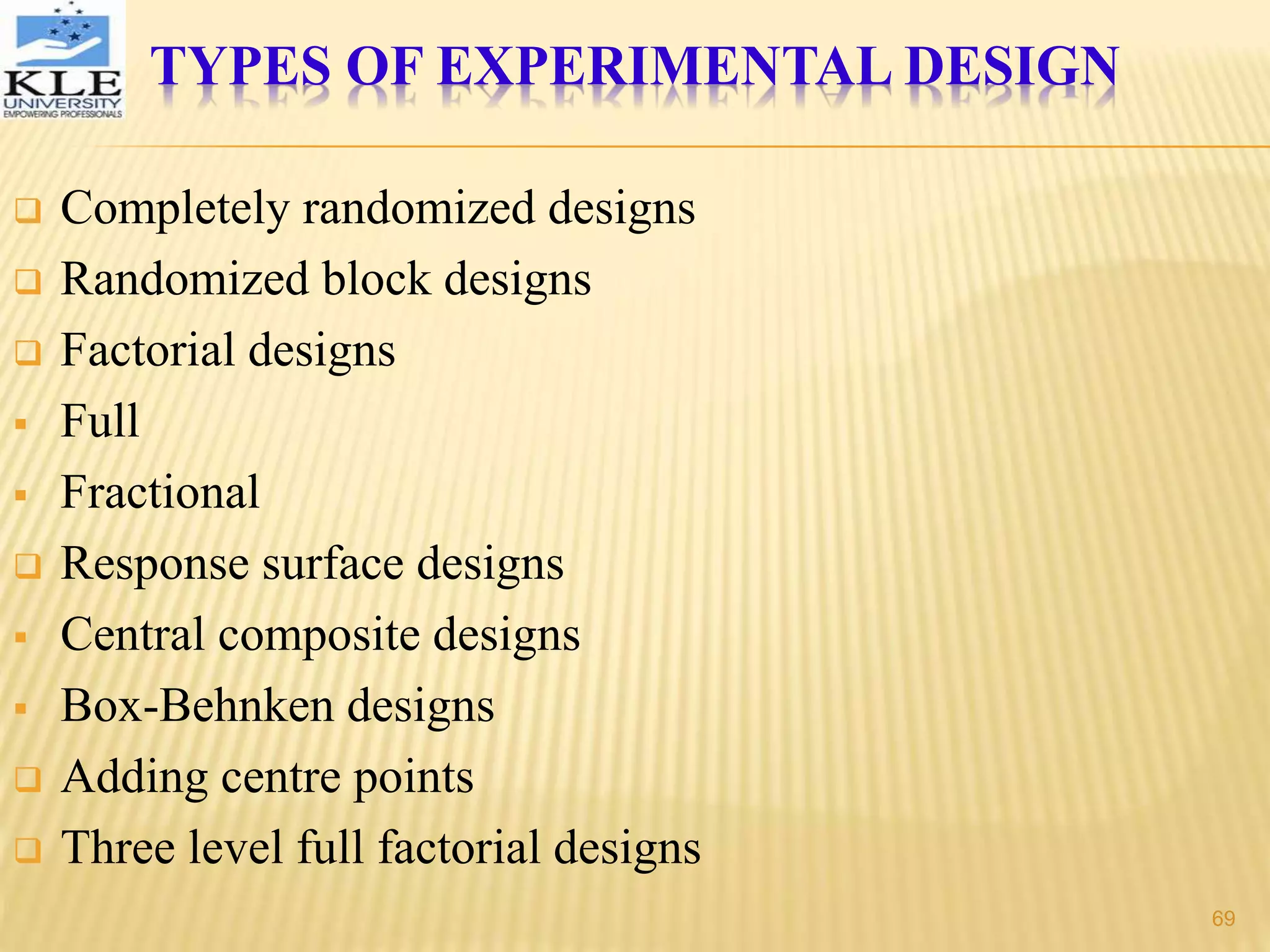 TYPES OF EXPERIMENTAL DESIGN
 Completely randomized designs
 Randomized block designs
 Factorial designs
 Full
 Fractional
 Response surface designs
 Central composite designs
 Box-Behnken designs
 Adding centre points
 Three level full factorial designs
69
 
